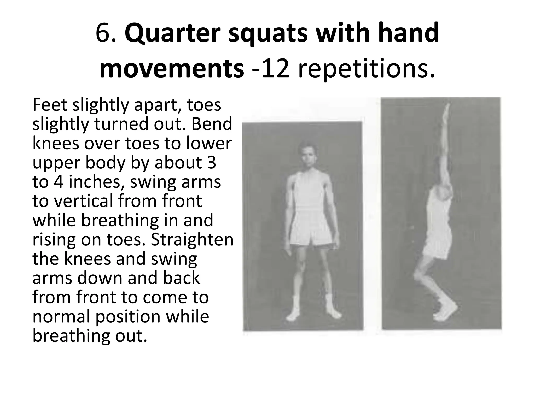 6. Quarter squats with hand
movements -12 repetitions.
Feet slightly apart, toes
slightly turned out. Bend
knees over toes to lower
upper body by about 3
to 4 inches, swing arms
to vertical from front
while breathing in and
rising on toes. Straighten
the knees and swing
arms down and back
from front to come to
normal position while
breathing out.
 