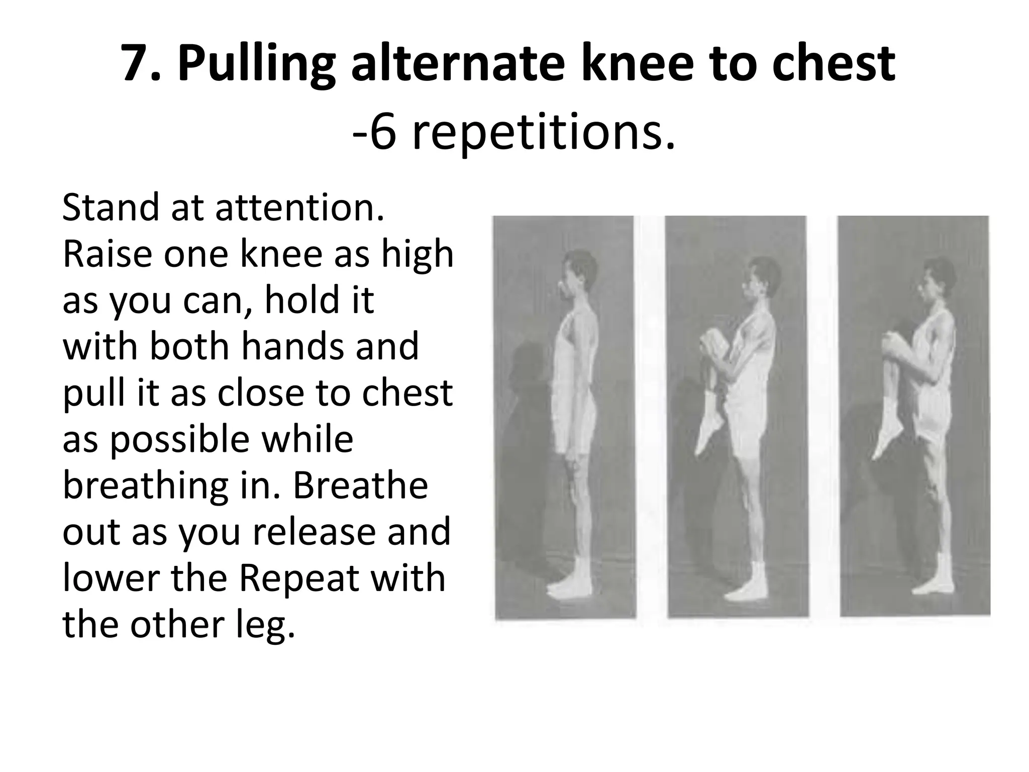 7. Pulling alternate knee to chest
-6 repetitions.
Stand at attention.
Raise one knee as high
as you can, hold it
with both hands and
pull it as close to chest
as possible while
breathing in. Breathe
out as you release and
lower the Repeat with
the other leg.
 