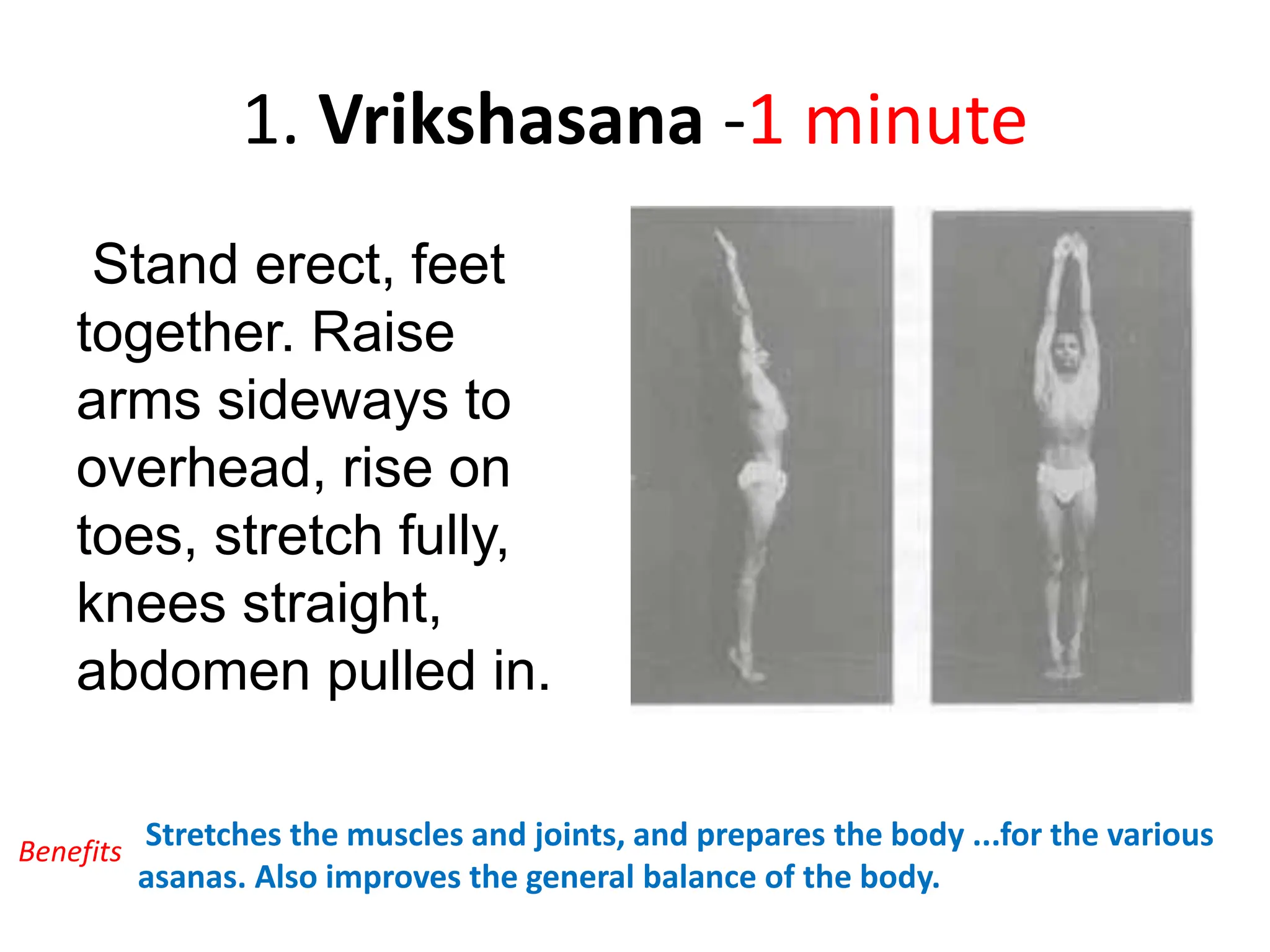 1. Vrikshasana -1 minute
Stand erect, feet
together. Raise
arms sideways to
overhead, rise on
toes, stretch fully,
knees straight,
abdomen pulled in.
Stretches the muscles and joints, and prepares the body ...for the various
asanas. Also improves the general balance of the body.
Benefits
 