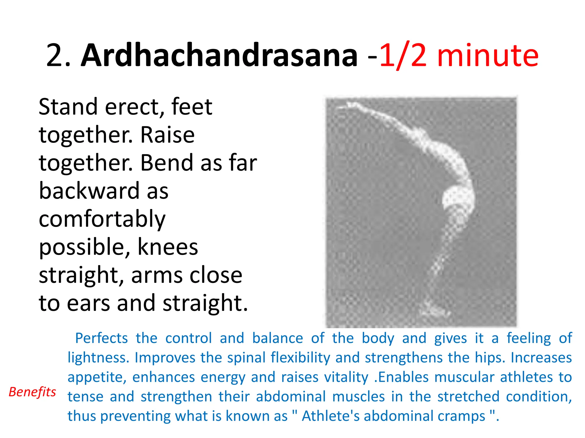 2. Ardhachandrasana -1/2 minute
Stand erect, feet
together. Raise
together. Bend as far
backward as
comfortably
possible, knees
straight, arms close
to ears and straight.
Perfects the control and balance of the body and gives it a feeling of
lightness. Improves the spinal flexibility and strengthens the hips. Increases
appetite, enhances energy and raises vitality .Enables muscular athletes to
tense and strengthen their abdominal muscles in the stretched condition,
thus preventing what is known as " Athlete's abdominal cramps ".
Benefits
 