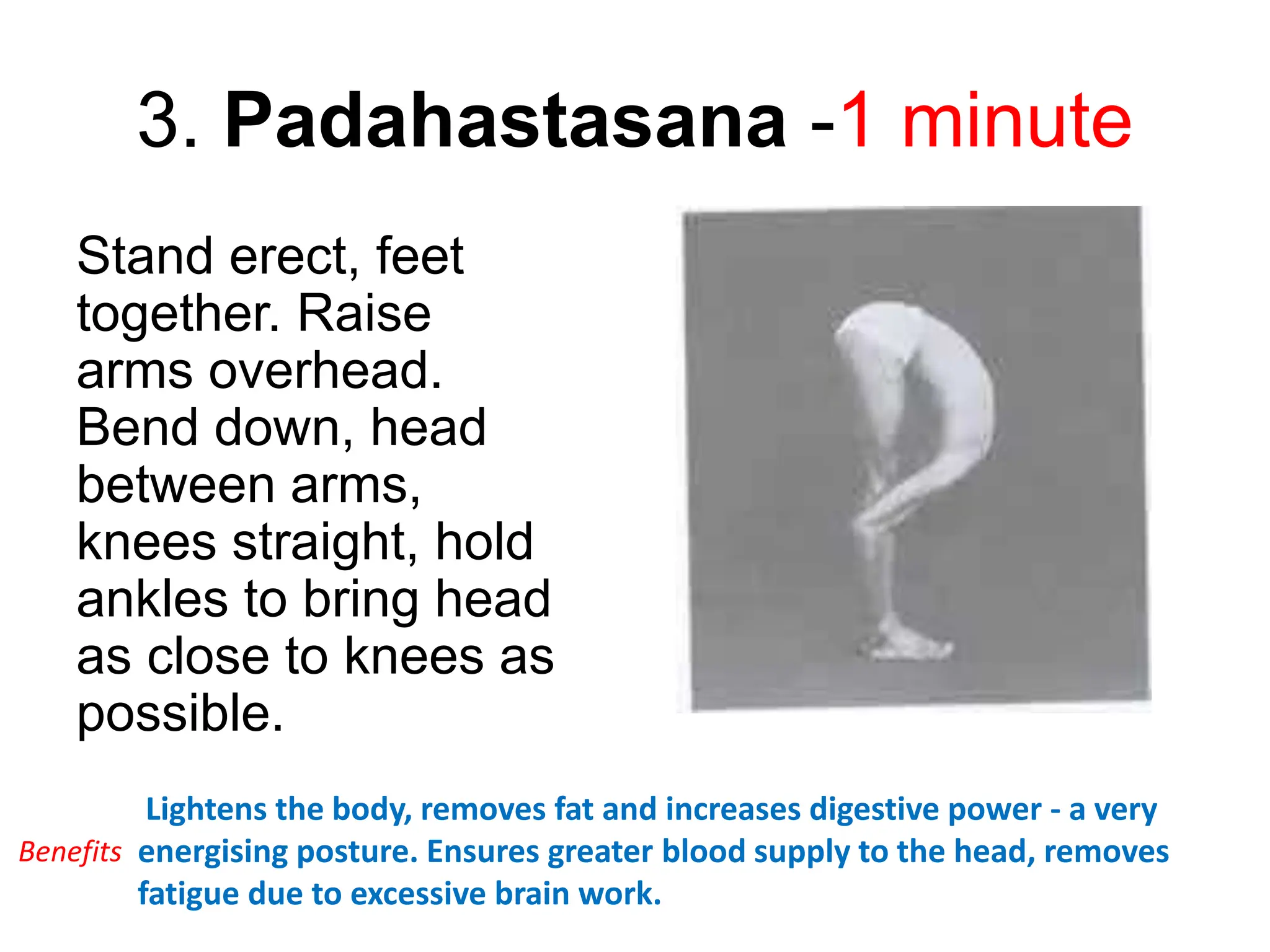 3. Padahastasana -1 minute
Stand erect, feet
together. Raise
arms overhead.
Bend down, head
between arms,
knees straight, hold
ankles to bring head
as close to knees as
possible.
Lightens the body, removes fat and increases digestive power - a very
energising posture. Ensures greater blood supply to the head, removes
fatigue due to excessive brain work.
Benefits
 