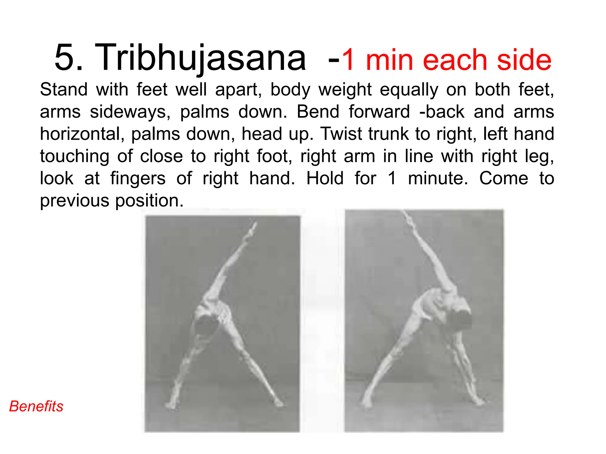 5. Tribhujasana -1 min each side
Stand with feet well apart, body weight equally on both feet,
arms sideways, palms down. Bend forward -back and arms
horizontal, palms down, head up. Twist trunk to right, left hand
touching of close to right foot, right arm in line with right leg,
look at fingers of right hand. Hold for 1 minute. Come to
previous position.
Benefits
 