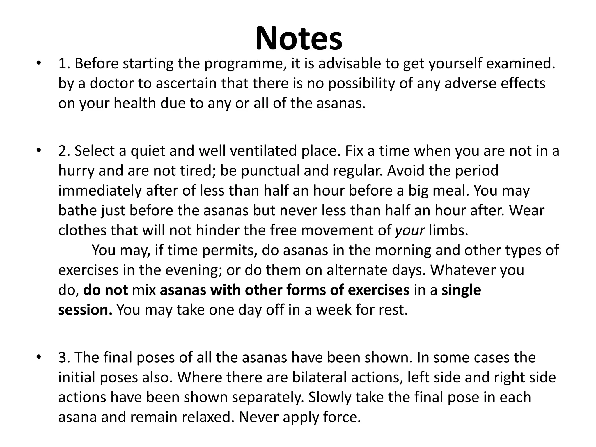 Notes
• 1. Before starting the programme, it is advisable to get yourself examined.
by a doctor to ascertain that there is no possibility of any adverse effects
on your health due to any or all of the asanas.
• 2. Select a quiet and well ventilated place. Fix a time when you are not in a
hurry and are not tired; be punctual and regular. Avoid the period
immediately after of less than half an hour before a big meal. You may
bathe just before the asanas but never less than half an hour after. Wear
clothes that will not hinder the free movement of your limbs.
You may, if time permits, do asanas in the morning and other types of
exercises in the evening; or do them on alternate days. Whatever you
do, do not mix asanas with other forms of exercises in a single
session. You may take one day off in a week for rest.
• 3. The final poses of all the asanas have been shown. In some cases the
initial poses also. Where there are bilateral actions, left side and right side
actions have been shown separately. Slowly take the final pose in each
asana and remain relaxed. Never apply force.
 