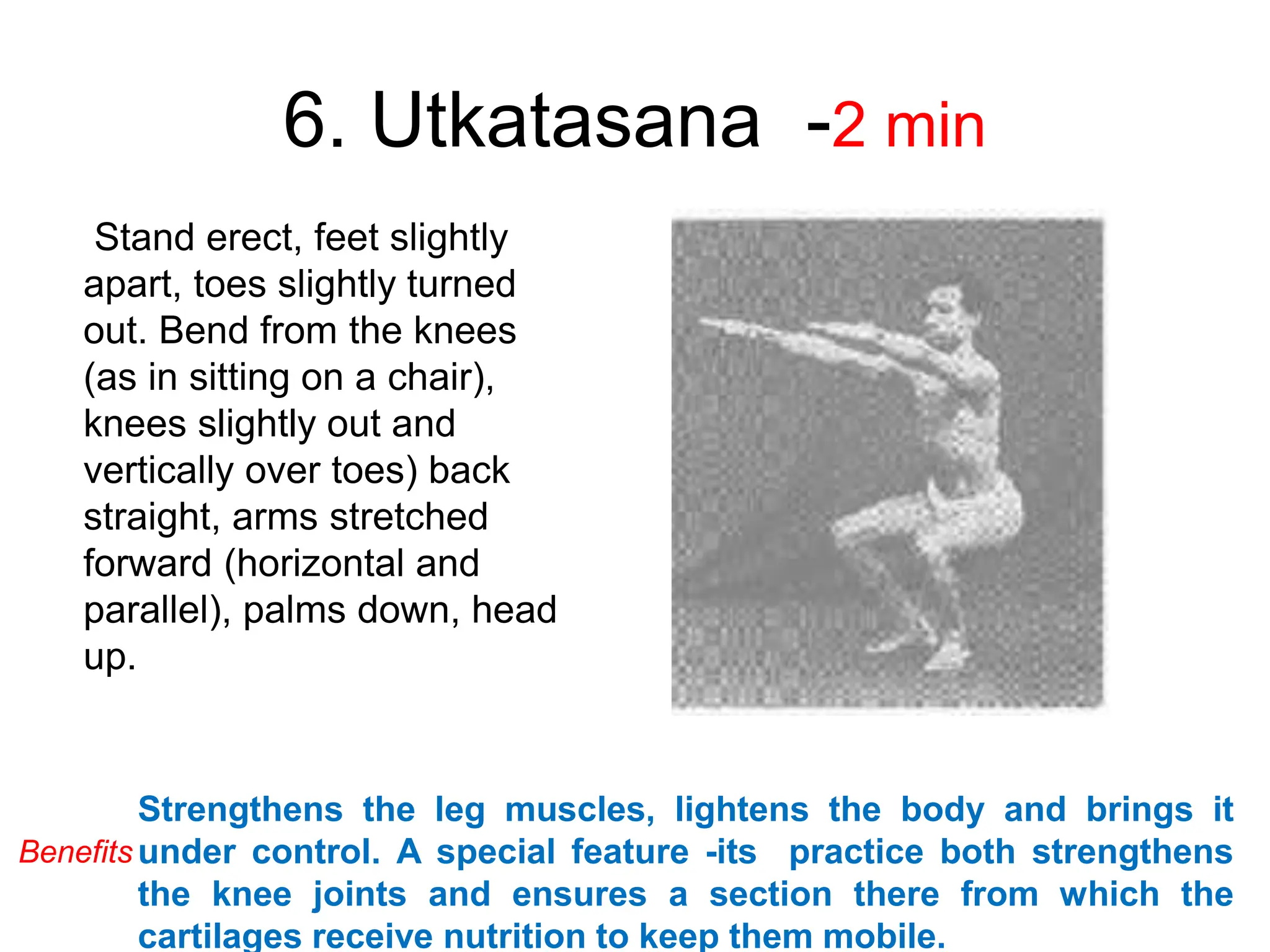 6. Utkatasana -2 min
Stand erect, feet slightly
apart, toes slightly turned
out. Bend from the knees
(as in sitting on a chair),
knees slightly out and
vertically over toes) back
straight, arms stretched
forward (horizontal and
parallel), palms down, head
up.
Strengthens the leg muscles, lightens the body and brings it
under control. A special feature -its practice both strengthens
the knee joints and ensures a section there from which the
cartilages receive nutrition to keep them mobile.
Benefits
 