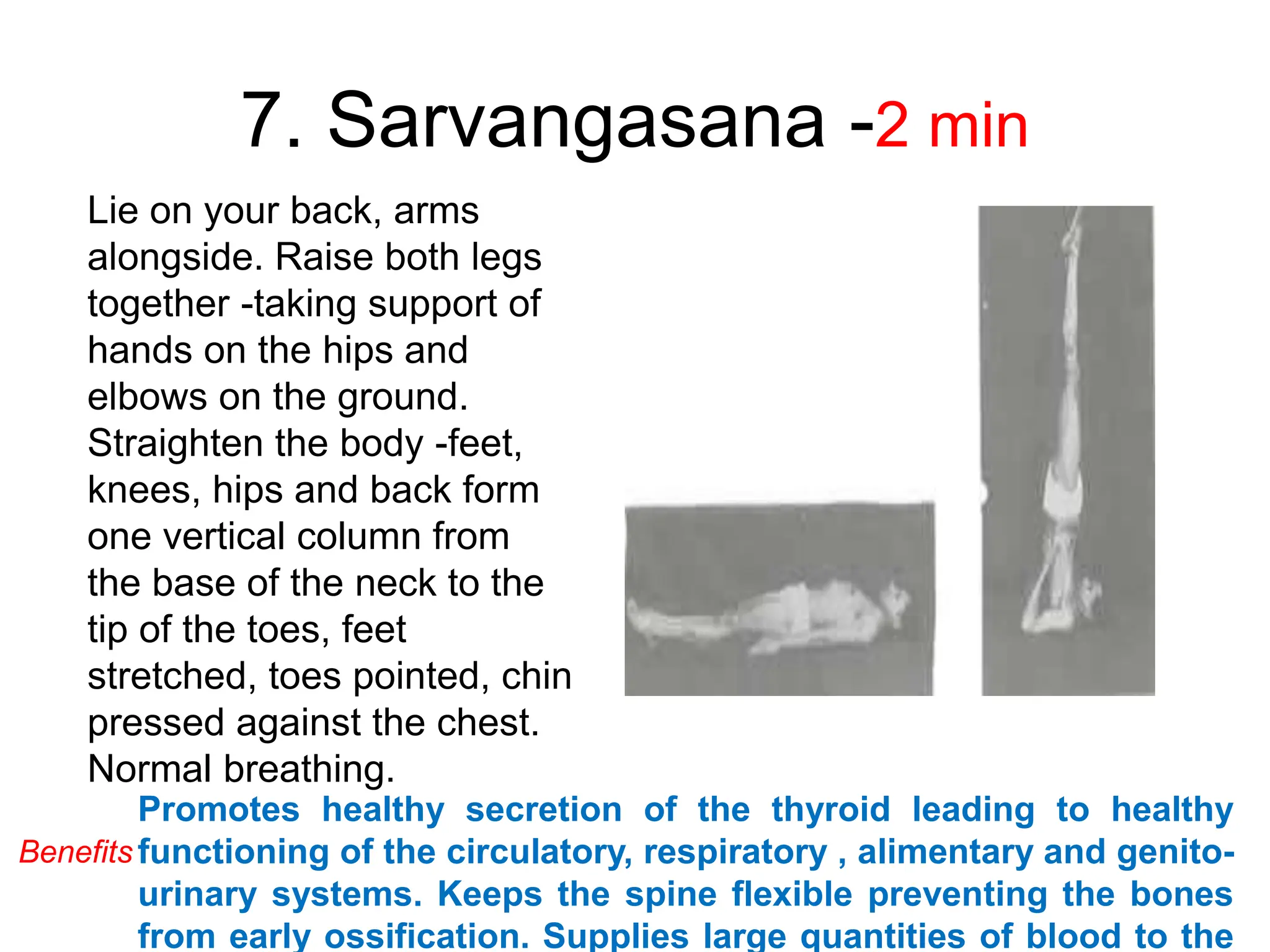 7. Sarvangasana -2 min
Lie on your back, arms
alongside. Raise both legs
together -taking support of
hands on the hips and
elbows on the ground.
Straighten the body -feet,
knees, hips and back form
one vertical column from
the base of the neck to the
tip of the toes, feet
stretched, toes pointed, chin
pressed against the chest.
Normal breathing.
Promotes healthy secretion of the thyroid leading to healthy
functioning of the circulatory, respiratory , alimentary and genito-
urinary systems. Keeps the spine flexible preventing the bones
from early ossification. Supplies large quantities of blood to the
Benefits
 