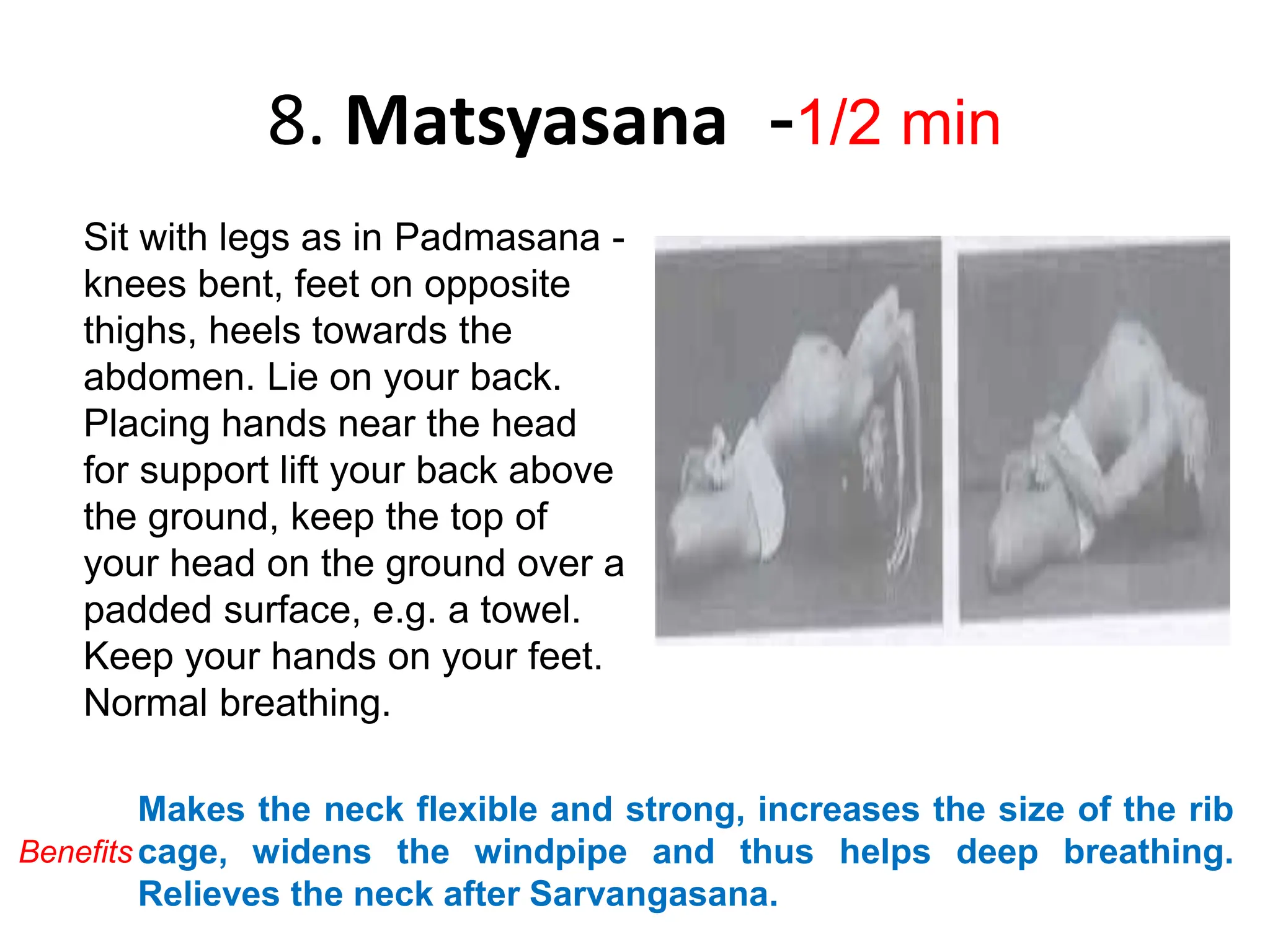 8. Matsyasana -1/2 min
Sit with legs as in Padmasana -
knees bent, feet on opposite
thighs, heels towards the
abdomen. Lie on your back.
Placing hands near the head
for support lift your back above
the ground, keep the top of
your head on the ground over a
padded surface, e.g. a towel.
Keep your hands on your feet.
Normal breathing.
Makes the neck flexible and strong, increases the size of the rib
cage, widens the windpipe and thus helps deep breathing.
Relieves the neck after Sarvangasana.
Benefits
 