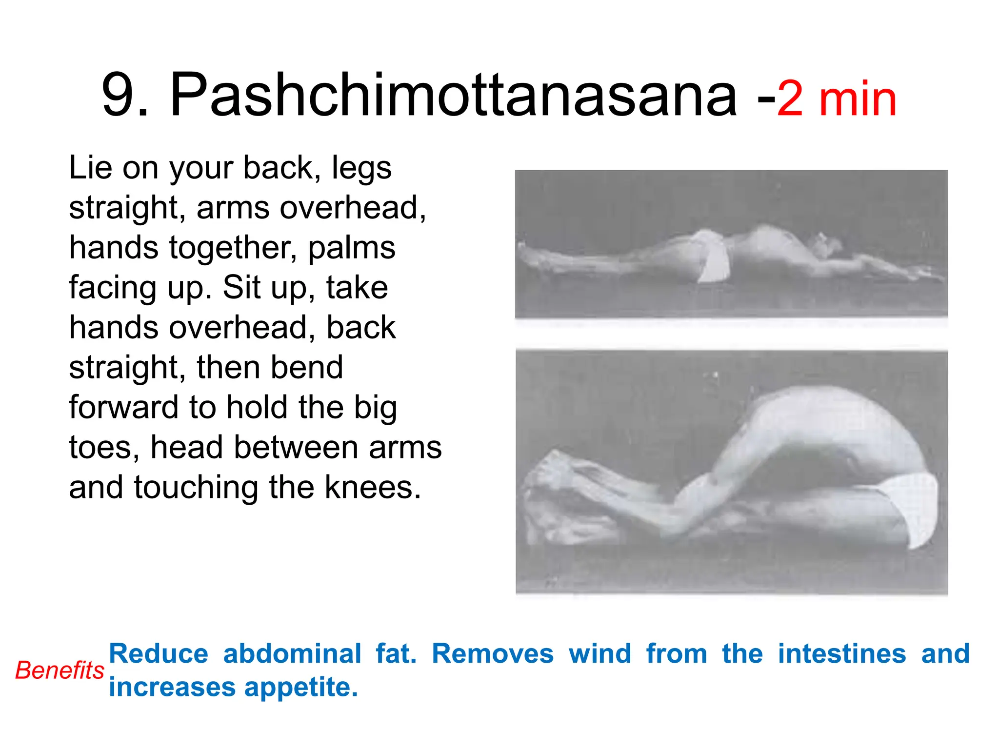 9. Pashchimottanasana -2 min
Lie on your back, legs
straight, arms overhead,
hands together, palms
facing up. Sit up, take
hands overhead, back
straight, then bend
forward to hold the big
toes, head between arms
and touching the knees.
Reduce abdominal fat. Removes wind from the intestines and
increases appetite.
Benefits
 