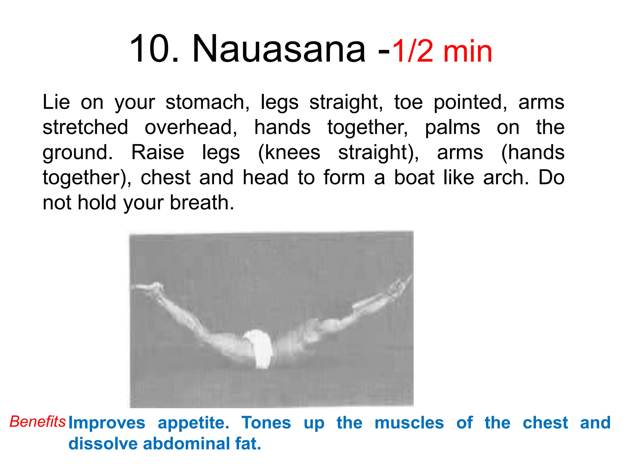 10. Nauasana -1/2 min
Lie on your stomach, legs straight, toe pointed, arms
stretched overhead, hands together, palms on the
ground. Raise legs (knees straight), arms (hands
together), chest and head to form a boat like arch. Do
not hold your breath.
Improves appetite. Tones up the muscles of the chest and
dissolve abdominal fat.
Benefits
 