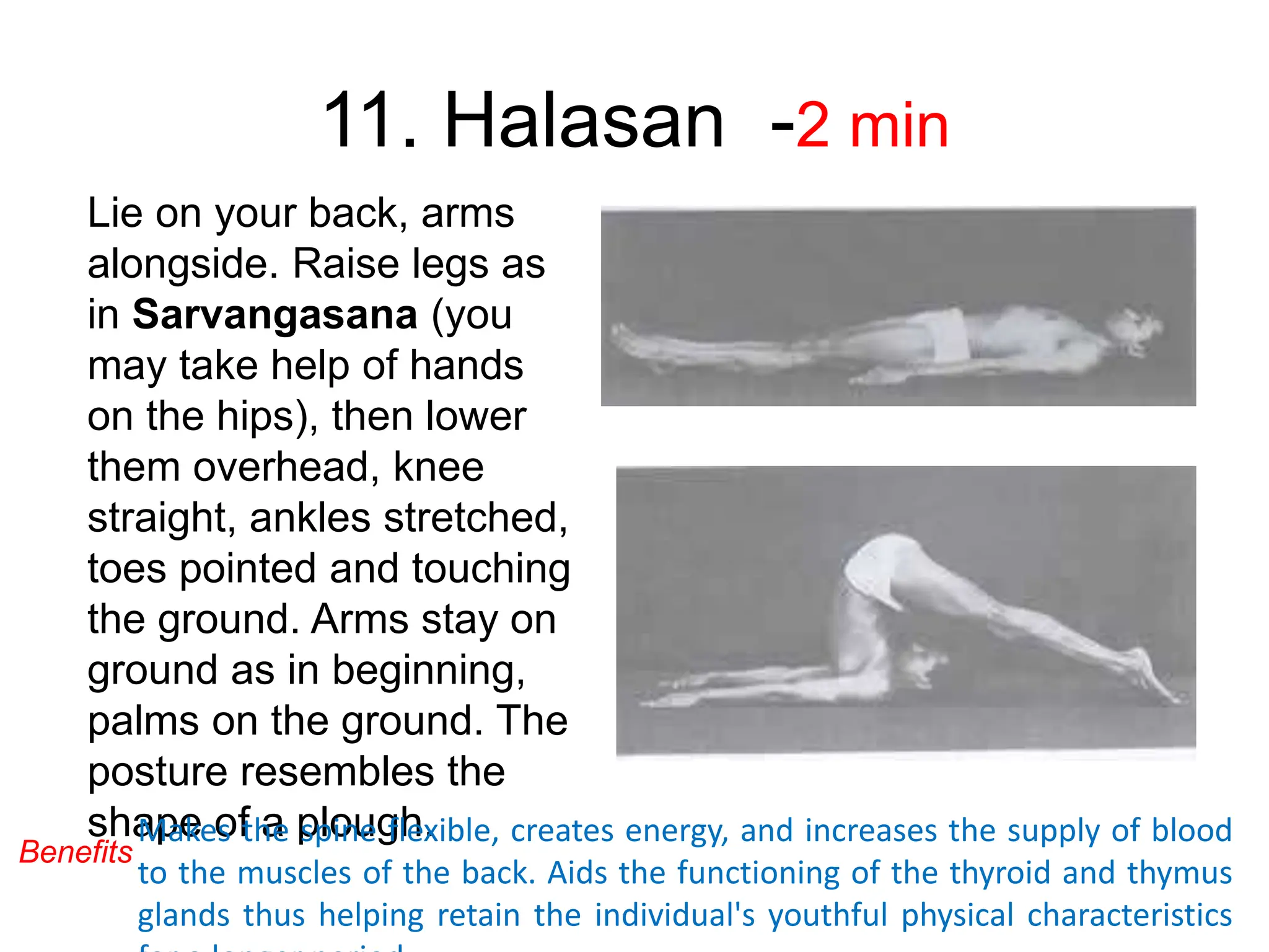 11. Halasan -2 min
Lie on your back, arms
alongside. Raise legs as
in Sarvangasana (you
may take help of hands
on the hips), then lower
them overhead, knee
straight, ankles stretched,
toes pointed and touching
the ground. Arms stay on
ground as in beginning,
palms on the ground. The
posture resembles the
shape of a plough.
Makes the spine flexible, creates energy, and increases the supply of blood
to the muscles of the back. Aids the functioning of the thyroid and thymus
glands thus helping retain the individual's youthful physical characteristics
Benefits
 