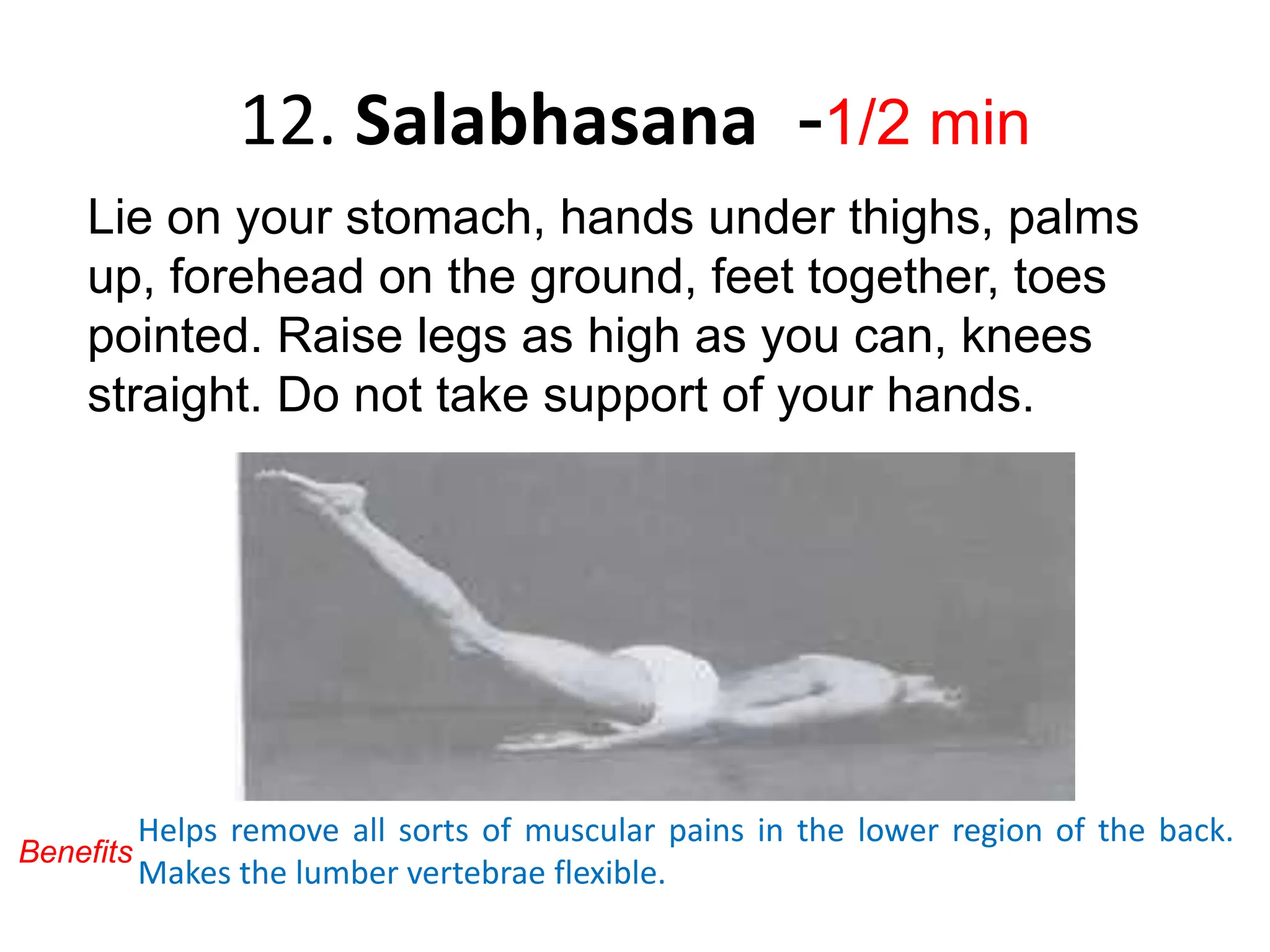 12. Salabhasana -1/2 min
Lie on your stomach, hands under thighs, palms
up, forehead on the ground, feet together, toes
pointed. Raise legs as high as you can, knees
straight. Do not take support of your hands.
Helps remove all sorts of muscular pains in the lower region of the back.
Makes the lumber vertebrae flexible.
Benefits
 