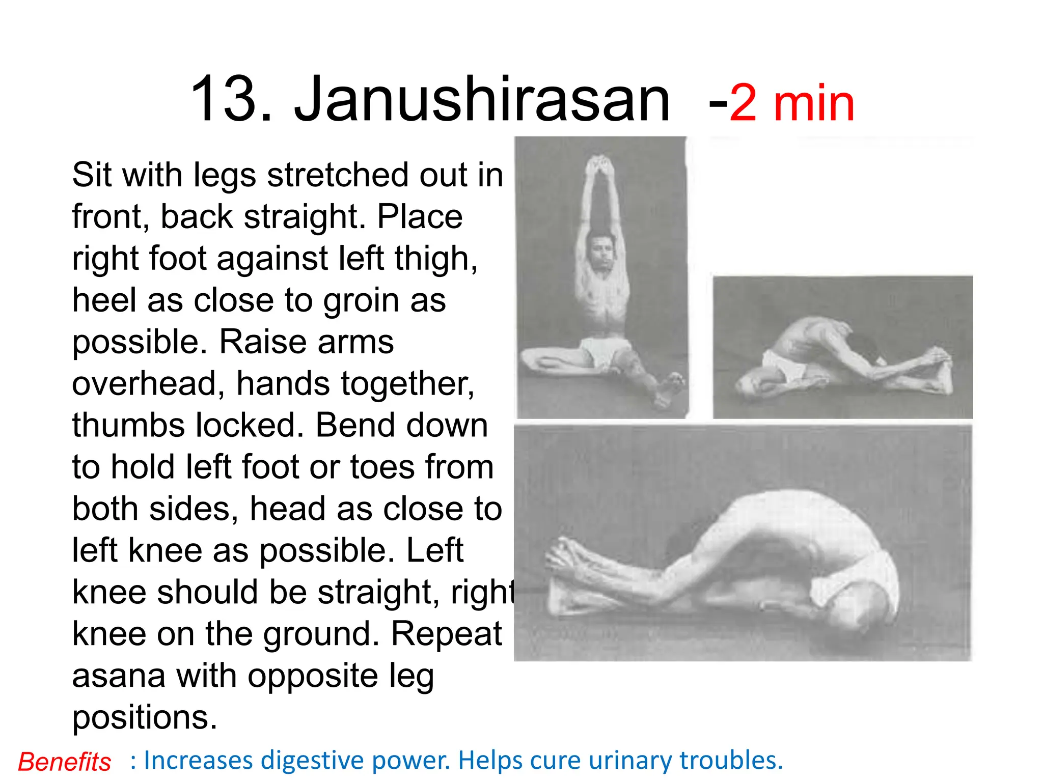 13. Janushirasan -2 min
Sit with legs stretched out in
front, back straight. Place
right foot against left thigh,
heel as close to groin as
possible. Raise arms
overhead, hands together,
thumbs locked. Bend down
to hold left foot or toes from
both sides, head as close to
left knee as possible. Left
knee should be straight, right
knee on the ground. Repeat
asana with opposite leg
positions.
: Increases digestive power. Helps cure urinary troubles.
Benefits
 