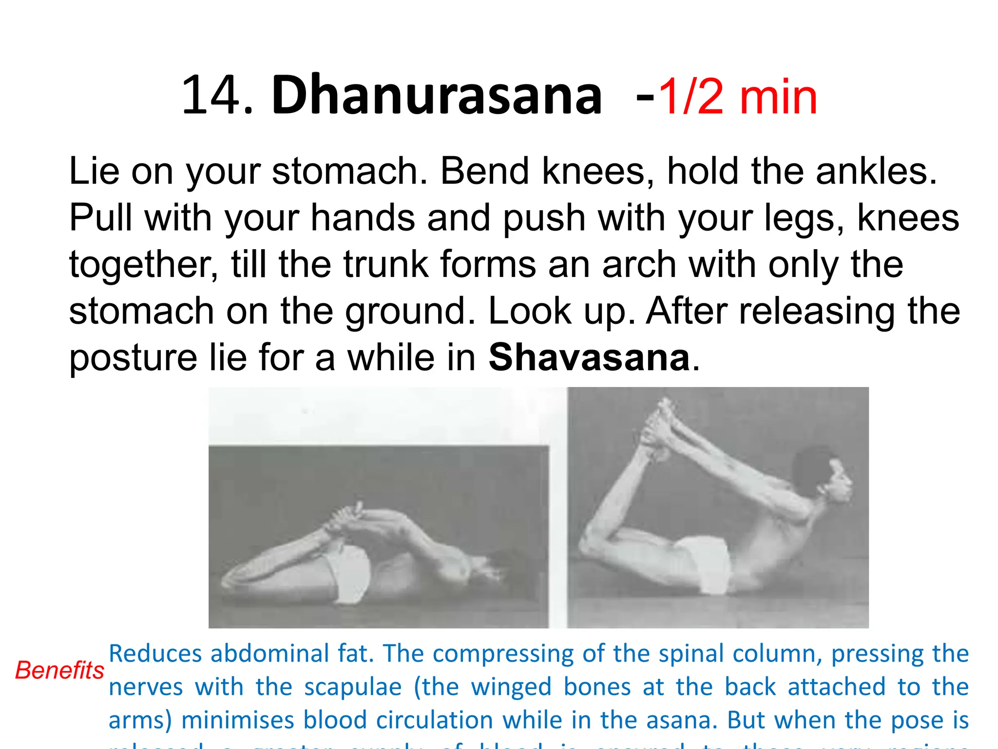 14. Dhanurasana -1/2 min
Lie on your stomach. Bend knees, hold the ankles.
Pull with your hands and push with your legs, knees
together, till the trunk forms an arch with only the
stomach on the ground. Look up. After releasing the
posture lie for a while in Shavasana.
Reduces abdominal fat. The compressing of the spinal column, pressing the
nerves with the scapulae (the winged bones at the back attached to the
arms) minimises blood circulation while in the asana. But when the pose is
Benefits
 