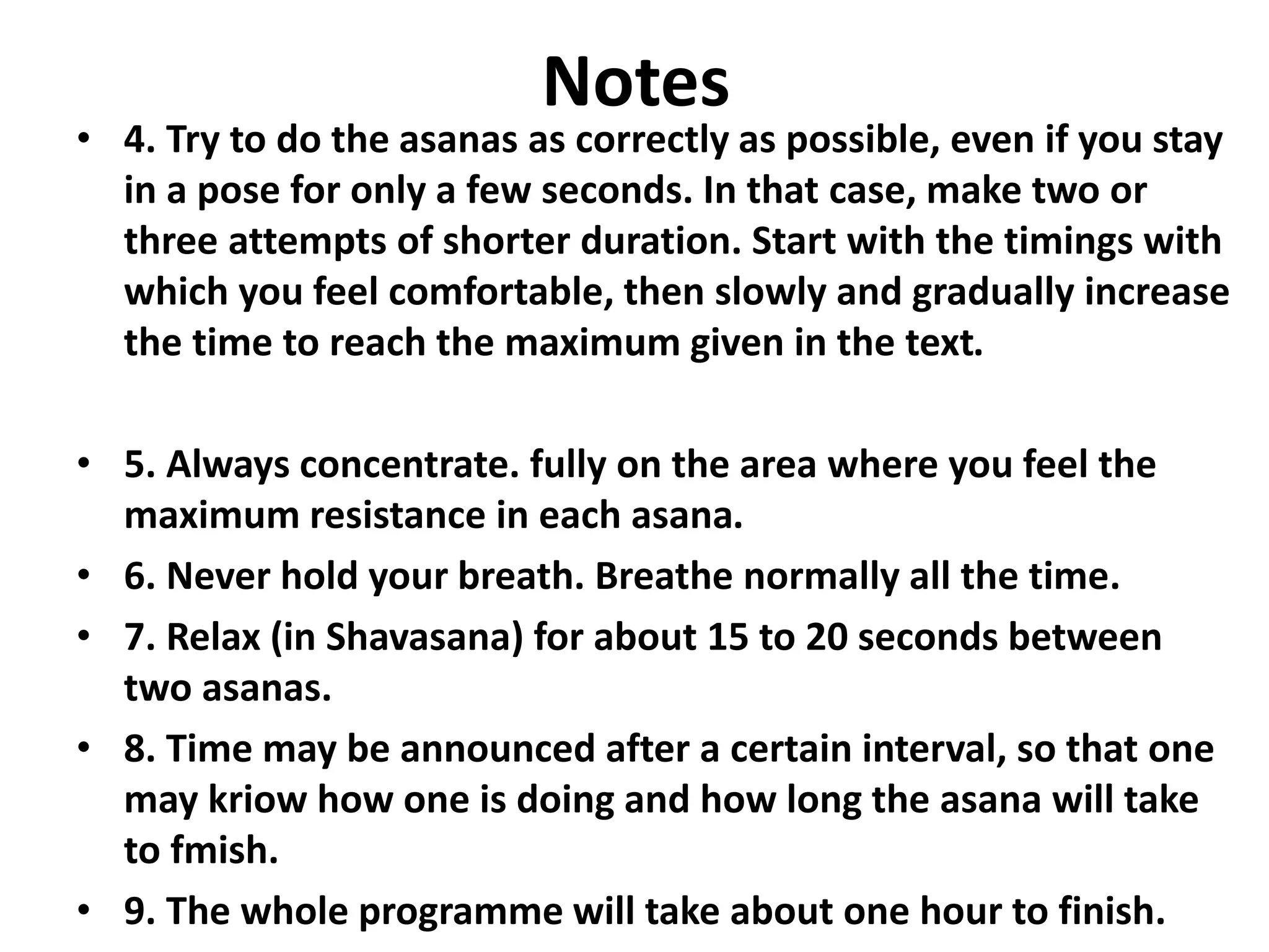 Notes
• 4. Try to do the asanas as correctly as possible, even if you stay
in a pose for only a few seconds. In that case, make two or
three attempts of shorter duration. Start with the timings with
which you feel comfortable, then slowly and gradually increase
the time to reach the maximum given in the text.
• 5. Always concentrate. fully on the area where you feel the
maximum resistance in each asana.
• 6. Never hold your breath. Breathe normally all the time.
• 7. Relax (in Shavasana) for about 15 to 20 seconds between
two asanas.
• 8. Time may be announced after a certain interval, so that one
may kriow how one is doing and how long the asana will take
to fmish.
• 9. The whole programme will take about one hour to finish.
 