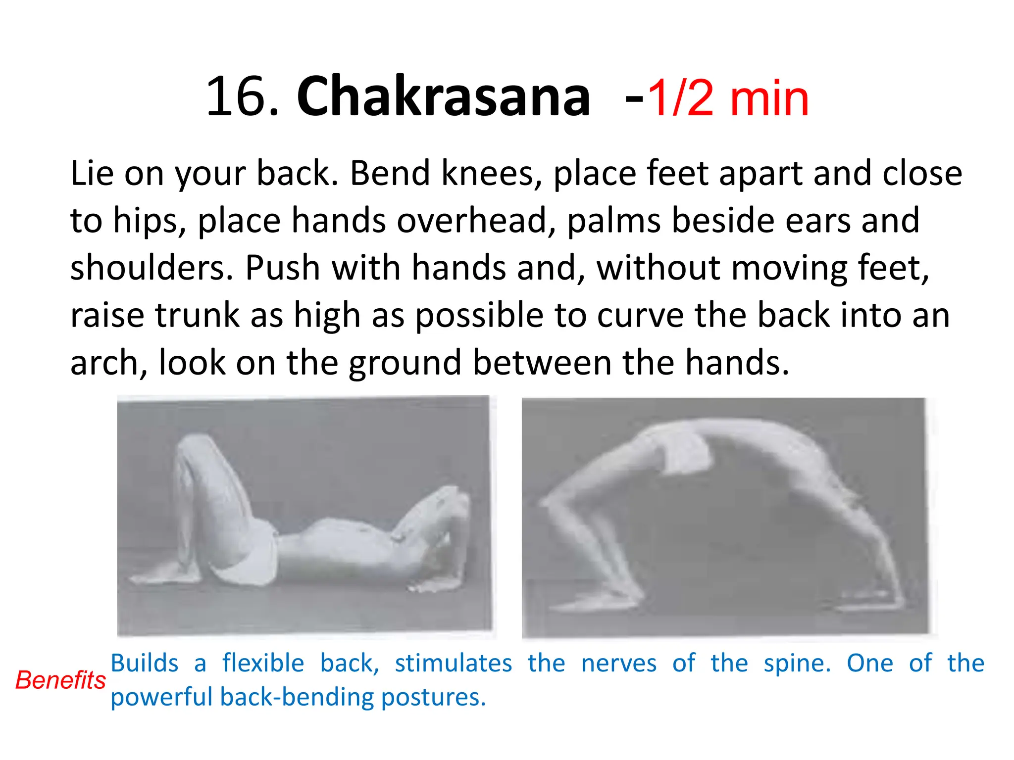 16. Chakrasana -1/2 min
Lie on your back. Bend knees, place feet apart and close
to hips, place hands overhead, palms beside ears and
shoulders. Push with hands and, without moving feet,
raise trunk as high as possible to curve the back into an
arch, look on the ground between the hands.
Builds a flexible back, stimulates the nerves of the spine. One of the
powerful back-bending postures.
Benefits
 