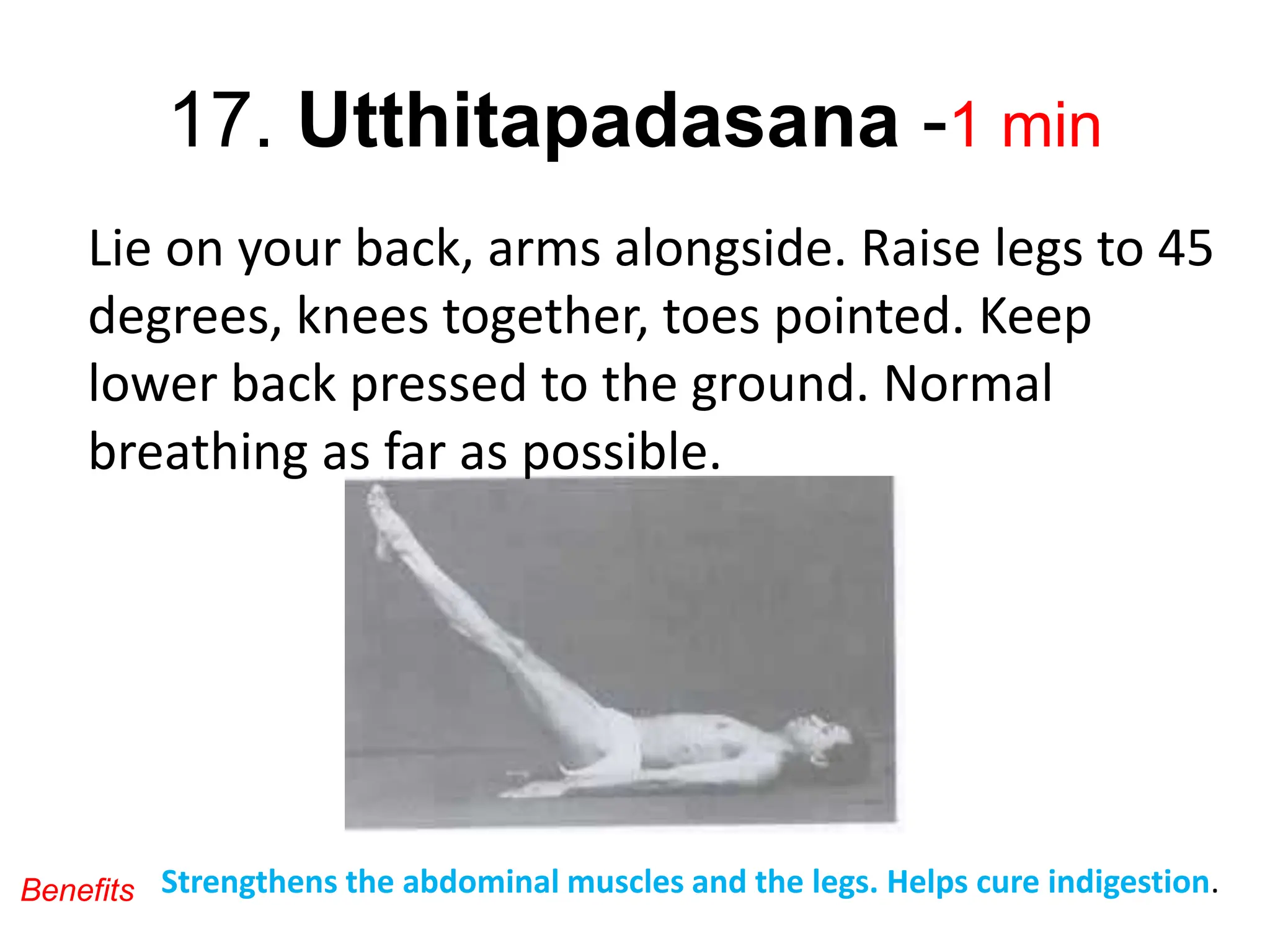 17. Utthitapadasana -1 min
Lie on your back, arms alongside. Raise legs to 45
degrees, knees together, toes pointed. Keep
lower back pressed to the ground. Normal
breathing as far as possible.
Strengthens the abdominal muscles and the legs. Helps cure indigestion.
Benefits
 