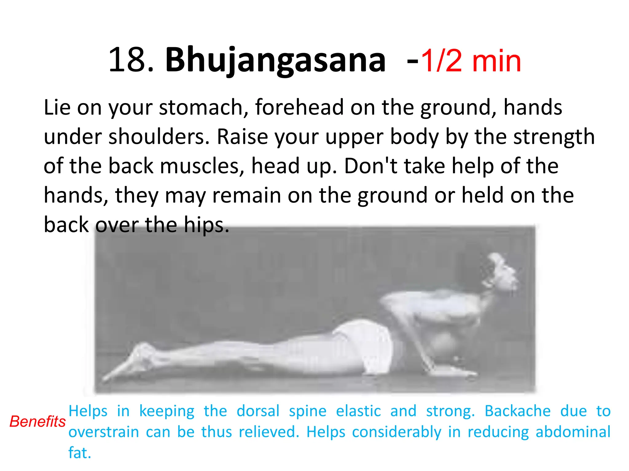 18. Bhujangasana -1/2 min
Lie on your stomach, forehead on the ground, hands
under shoulders. Raise your upper body by the strength
of the back muscles, head up. Don't take help of the
hands, they may remain on the ground or held on the
back over the hips.
Helps in keeping the dorsal spine elastic and strong. Backache due to
overstrain can be thus relieved. Helps considerably in reducing abdominal
fat.
Benefits
 