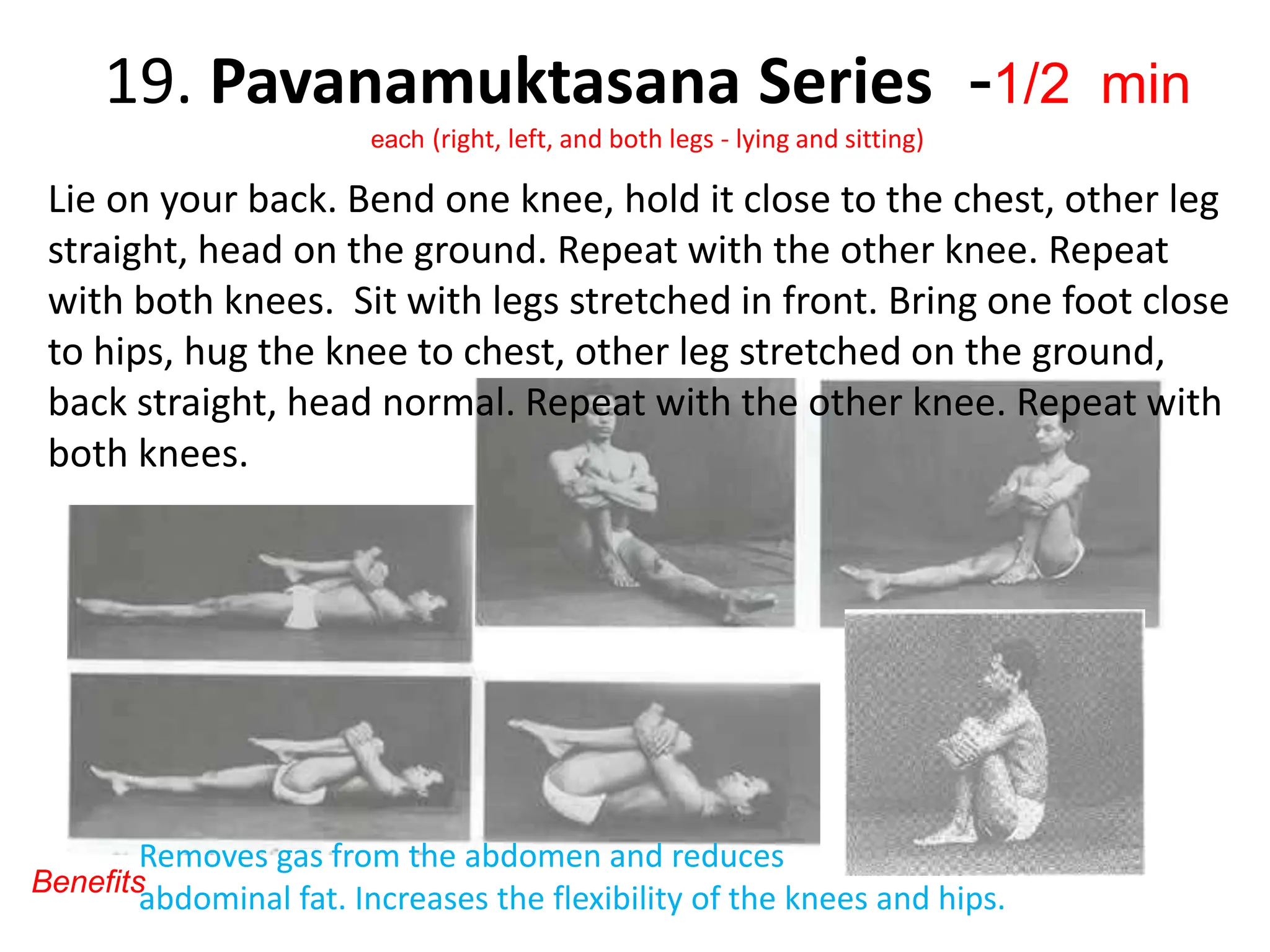 19. Pavanamuktasana Series -1/2 min
each (right, left, and both legs - lying and sitting)
Lie on your back. Bend one knee, hold it close to the chest, other leg
straight, head on the ground. Repeat with the other knee. Repeat
with both knees. Sit with legs stretched in front. Bring one foot close
to hips, hug the knee to chest, other leg stretched on the ground,
back straight, head normal. Repeat with the other knee. Repeat with
both knees.
Removes gas from the abdomen and reduces
abdominal fat. Increases the flexibility of the knees and hips.
Benefits
 