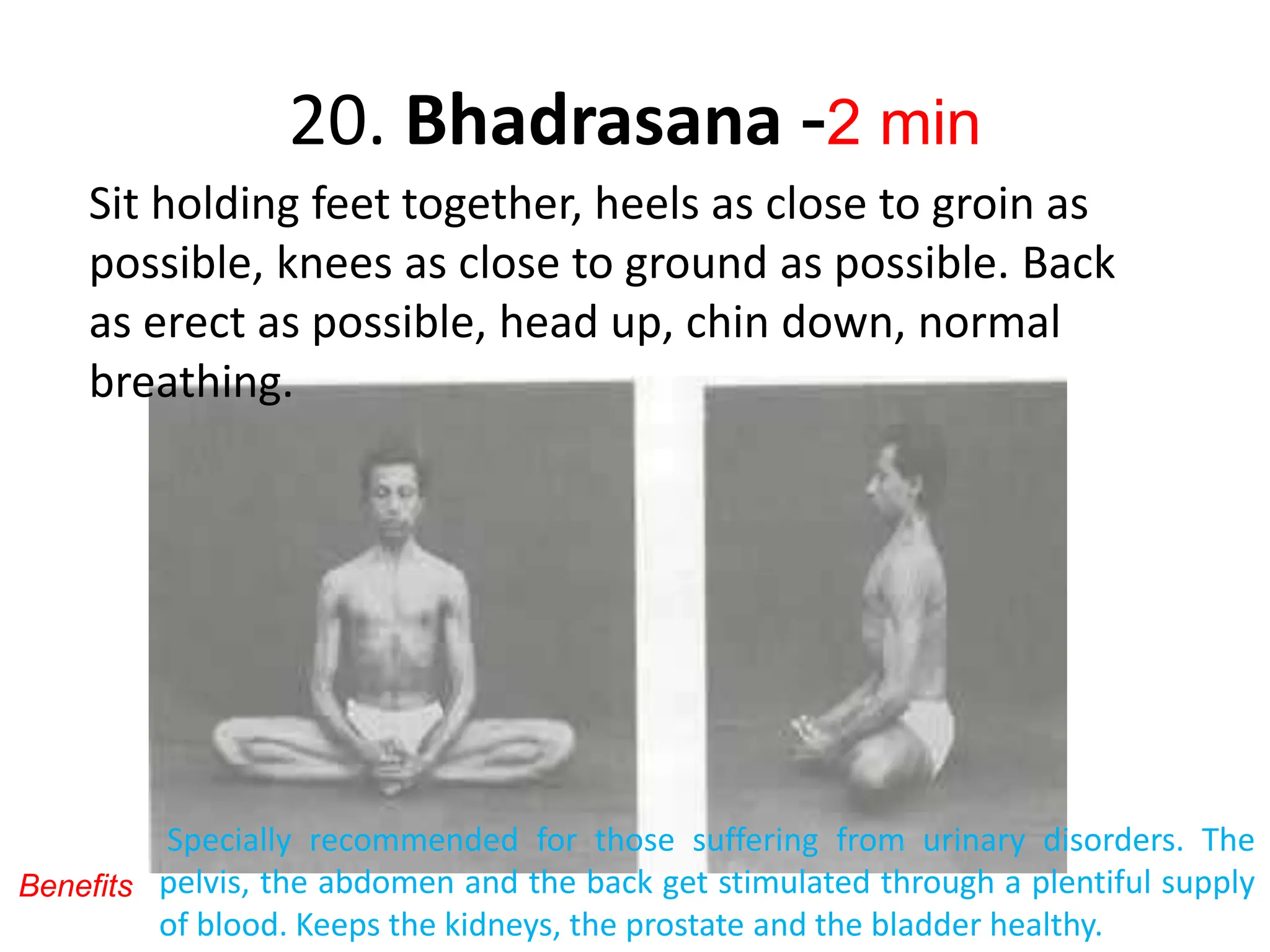20. Bhadrasana -2 min
Sit holding feet together, heels as close to groin as
possible, knees as close to ground as possible. Back
as erect as possible, head up, chin down, normal
breathing.
Specially recommended for those suffering from urinary disorders. The
pelvis, the abdomen and the back get stimulated through a plentiful supply
of blood. Keeps the kidneys, the prostate and the bladder healthy.
Benefits
 