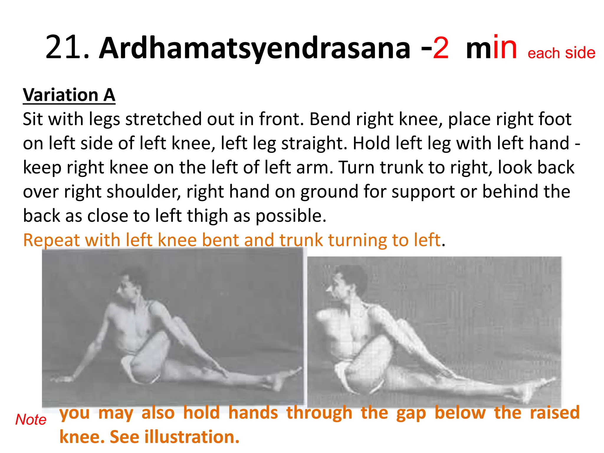 21. Ardhamatsyendrasana -2 min each side
Variation A
Sit with legs stretched out in front. Bend right knee, place right foot
on left side of left knee, left leg straight. Hold left leg with left hand -
keep right knee on the left of left arm. Turn trunk to right, look back
over right shoulder, right hand on ground for support or behind the
back as close to left thigh as possible.
Repeat with left knee bent and trunk turning to left.
you may also hold hands through the gap below the raised
knee. See illustration.
Note
 