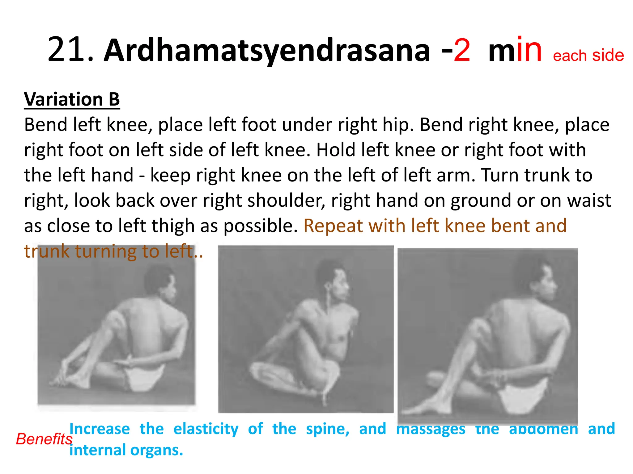 21. Ardhamatsyendrasana -2 min each side
Variation B
Bend left knee, place left foot under right hip. Bend right knee, place
right foot on left side of left knee. Hold left knee or right foot with
the left hand - keep right knee on the left of left arm. Turn trunk to
right, look back over right shoulder, right hand on ground or on waist
as close to left thigh as possible. Repeat with left knee bent and
trunk turning to left..
Increase the elasticity of the spine, and massages the abdomen and
internal organs.
Benefits
 