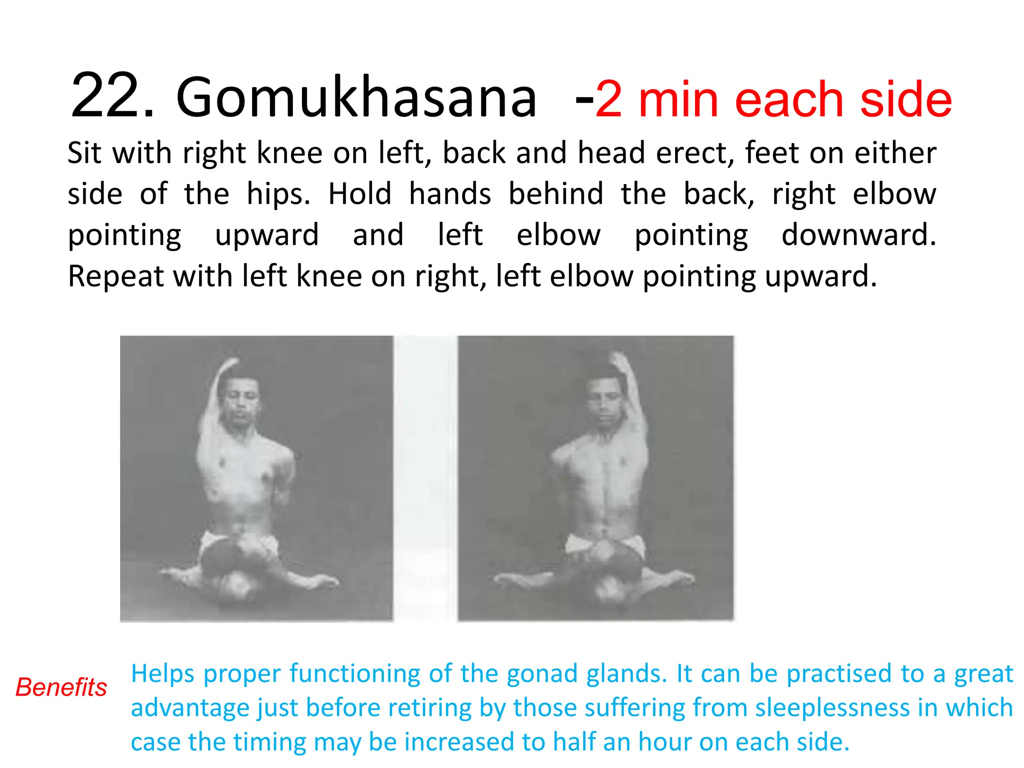 22. Gomukhasana -2 min each side
Sit with right knee on left, back and head erect, feet on either
side of the hips. Hold hands behind the back, right elbow
pointing upward and left elbow pointing downward.
Repeat with left knee on right, left elbow pointing upward.
Benefits
Helps proper functioning of the gonad glands. It can be practised to a great
advantage just before retiring by those suffering from sleeplessness in which
case the timing may be increased to half an hour on each side.
 
