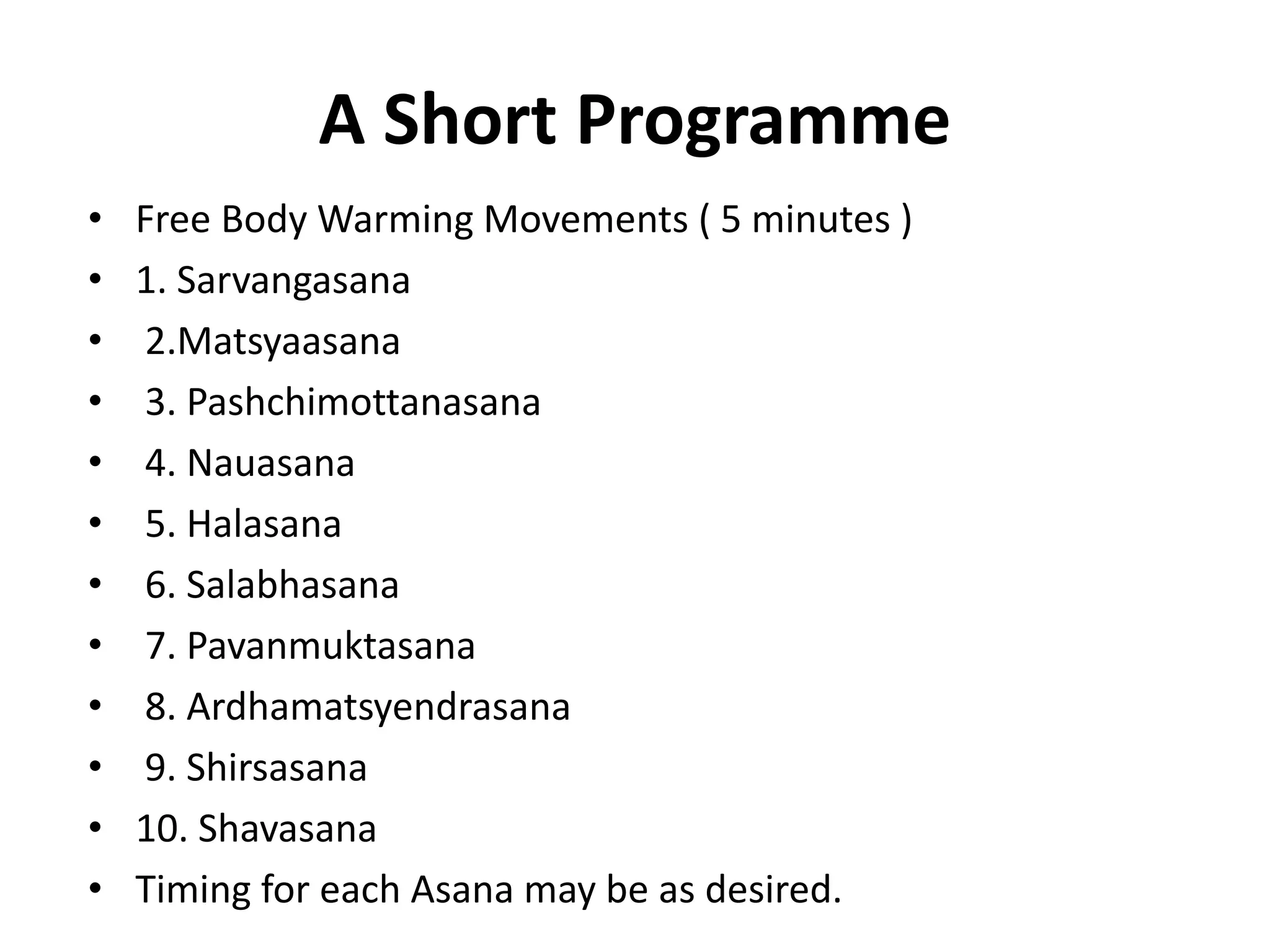 A Short Programme
• Free Body Warming Movements ( 5 minutes )
• 1. Sarvangasana
• 2.Matsyaasana
• 3. Pashchimottanasana
• 4. Nauasana
• 5. Halasana
• 6. Salabhasana
• 7. Pavanmuktasana
• 8. Ardhamatsyendrasana
• 9. Shirsasana
• 10. Shavasana
• Timing for each Asana may be as desired.
 