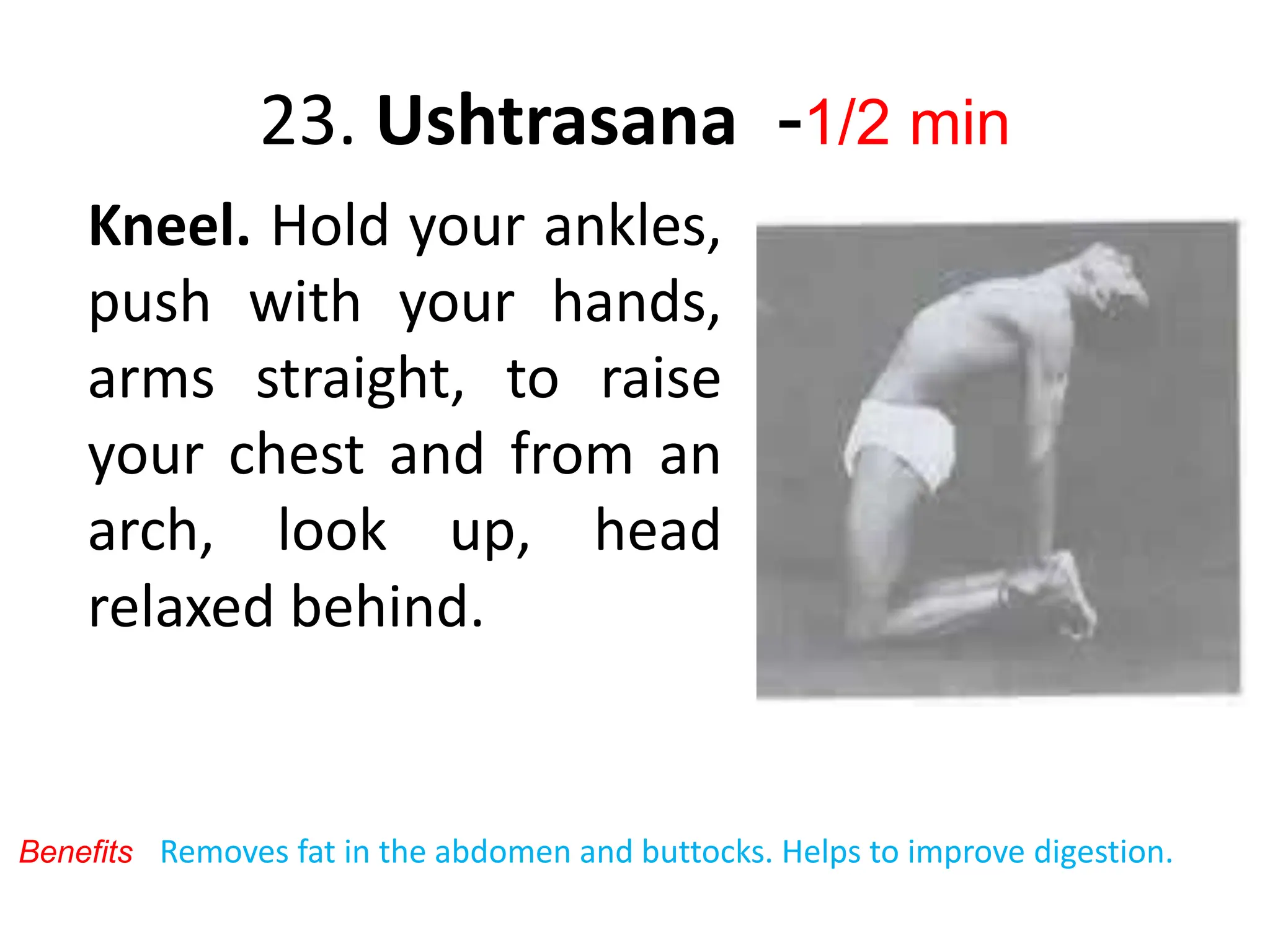 23. Ushtrasana -1/2 min
Kneel. Hold your ankles,
push with your hands,
arms straight, to raise
your chest and from an
arch, look up, head
relaxed behind.
Removes fat in the abdomen and buttocks. Helps to improve digestion.
Benefits
 