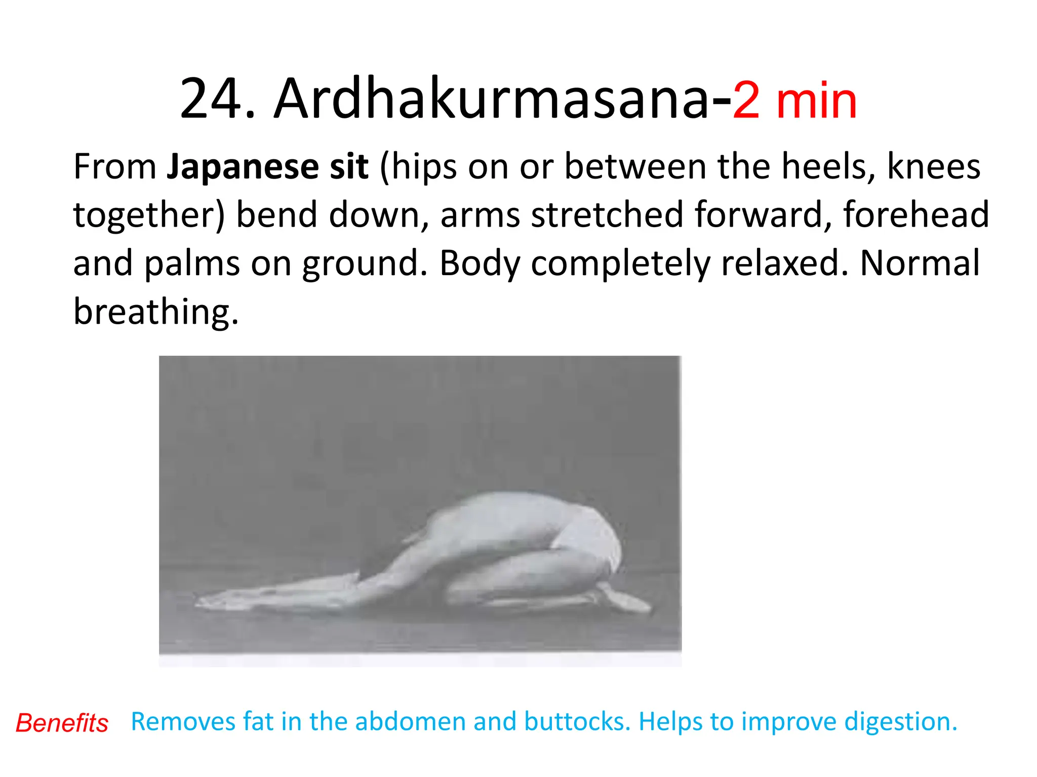 24. Ardhakurmasana-2 min
From Japanese sit (hips on or between the heels, knees
together) bend down, arms stretched forward, forehead
and palms on ground. Body completely relaxed. Normal
breathing.
Benefits Removes fat in the abdomen and buttocks. Helps to improve digestion.
 