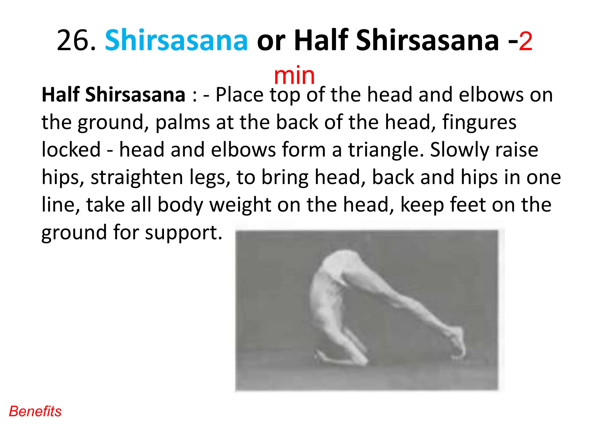 26. Shirsasana or Half Shirsasana -2
min
Half Shirsasana : - Place top of the head and elbows on
the ground, palms at the back of the head, fingures
locked - head and elbows form a triangle. Slowly raise
hips, straighten legs, to bring head, back and hips in one
line, take all body weight on the head, keep feet on the
ground for support.
Benefits
 
