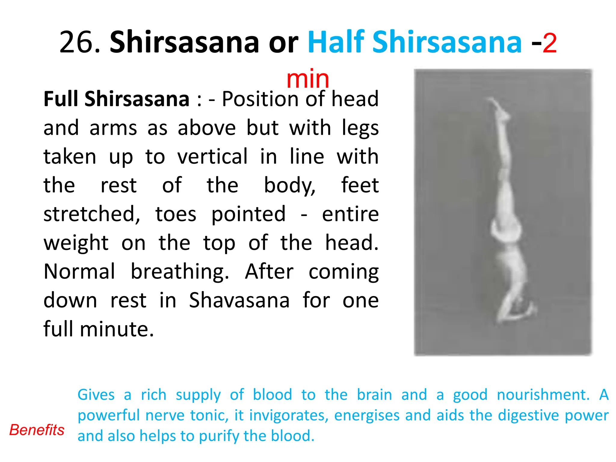 26. Shirsasana or Half Shirsasana -2
min
Full Shirsasana : - Position of head
and arms as above but with legs
taken up to vertical in line with
the rest of the body, feet
stretched, toes pointed - entire
weight on the top of the head.
Normal breathing. After coming
down rest in Shavasana for one
full minute.
Gives a rich supply of blood to the brain and a good nourishment. A
powerful nerve tonic, it invigorates, energises and aids the digestive power
and also helps to purify the blood.
Benefits
 