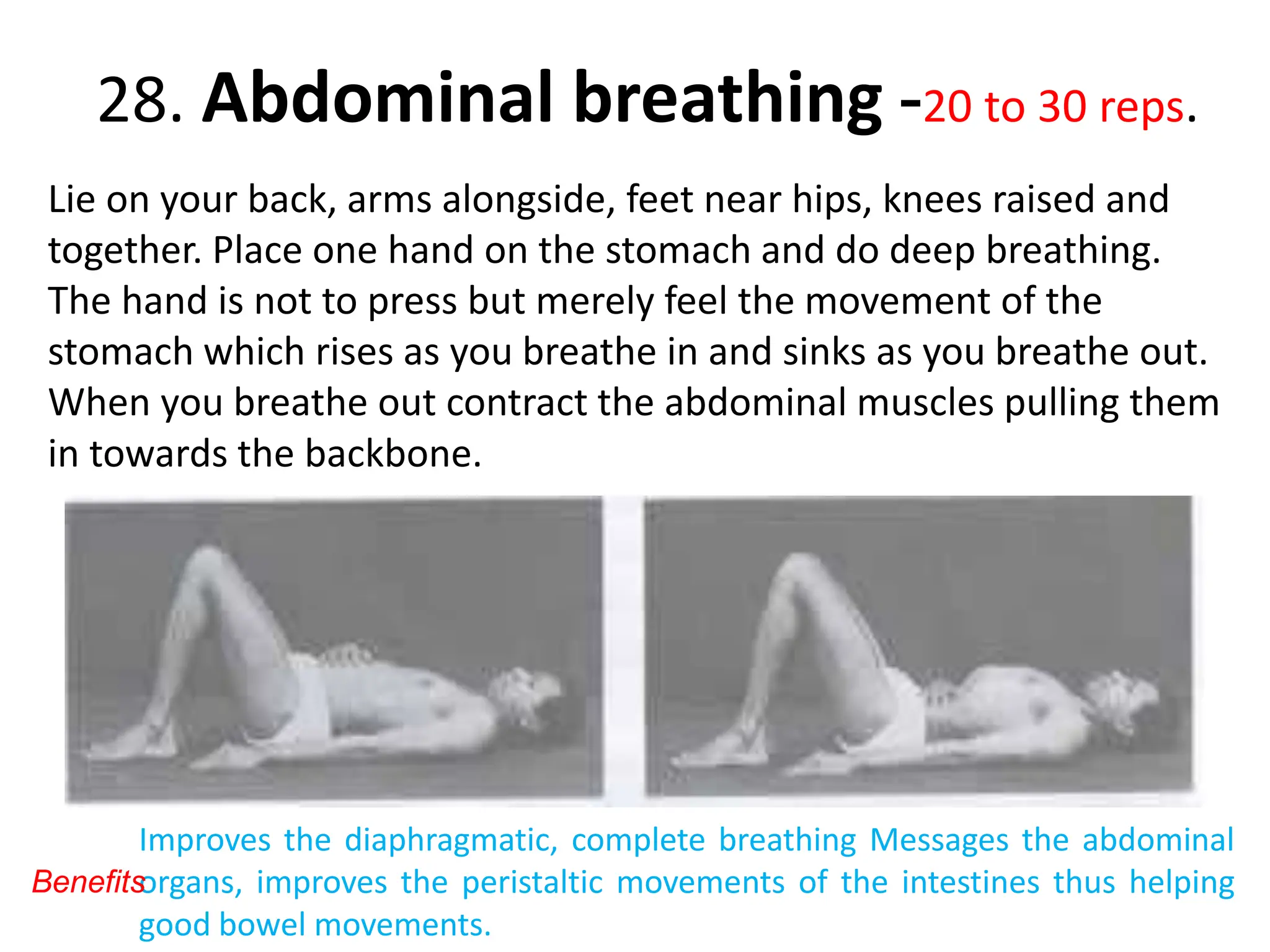 28. Abdominal breathing -20 to 30 reps.
Lie on your back, arms alongside, feet near hips, knees raised and
together. Place one hand on the stomach and do deep breathing.
The hand is not to press but merely feel the movement of the
stomach which rises as you breathe in and sinks as you breathe out.
When you breathe out contract the abdominal muscles pulling them
in towards the backbone.
Improves the diaphragmatic, complete breathing Messages the abdominal
organs, improves the peristaltic movements of the intestines thus helping
good bowel movements.
Benefits
 