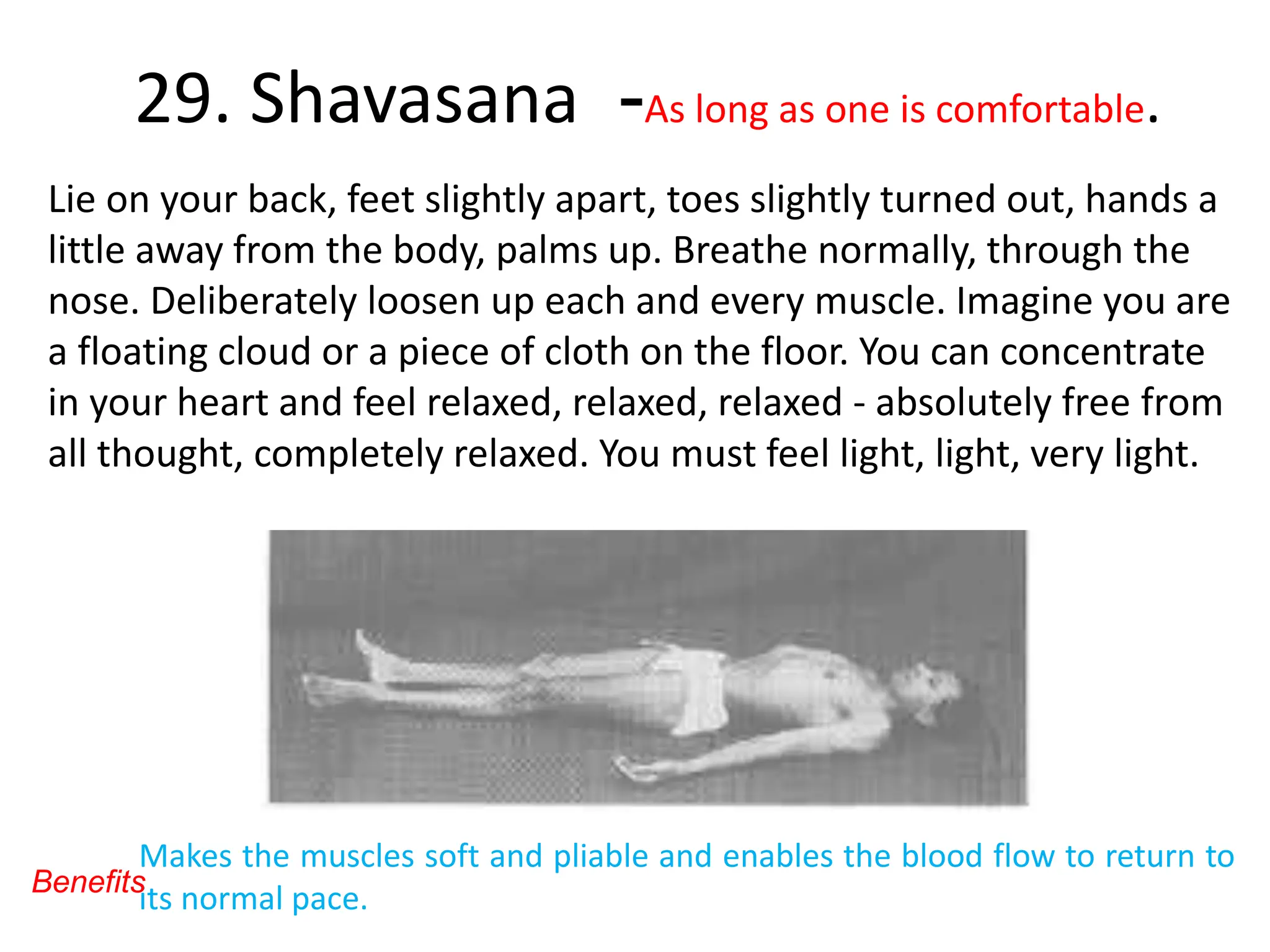 29. Shavasana -As long as one is comfortable.
Lie on your back, feet slightly apart, toes slightly turned out, hands a
little away from the body, palms up. Breathe normally, through the
nose. Deliberately loosen up each and every muscle. Imagine you are
a floating cloud or a piece of cloth on the floor. You can concentrate
in your heart and feel relaxed, relaxed, relaxed - absolutely free from
all thought, completely relaxed. You must feel light, light, very light.
Makes the muscles soft and pliable and enables the blood flow to return to
its normal pace.
Benefits
 
