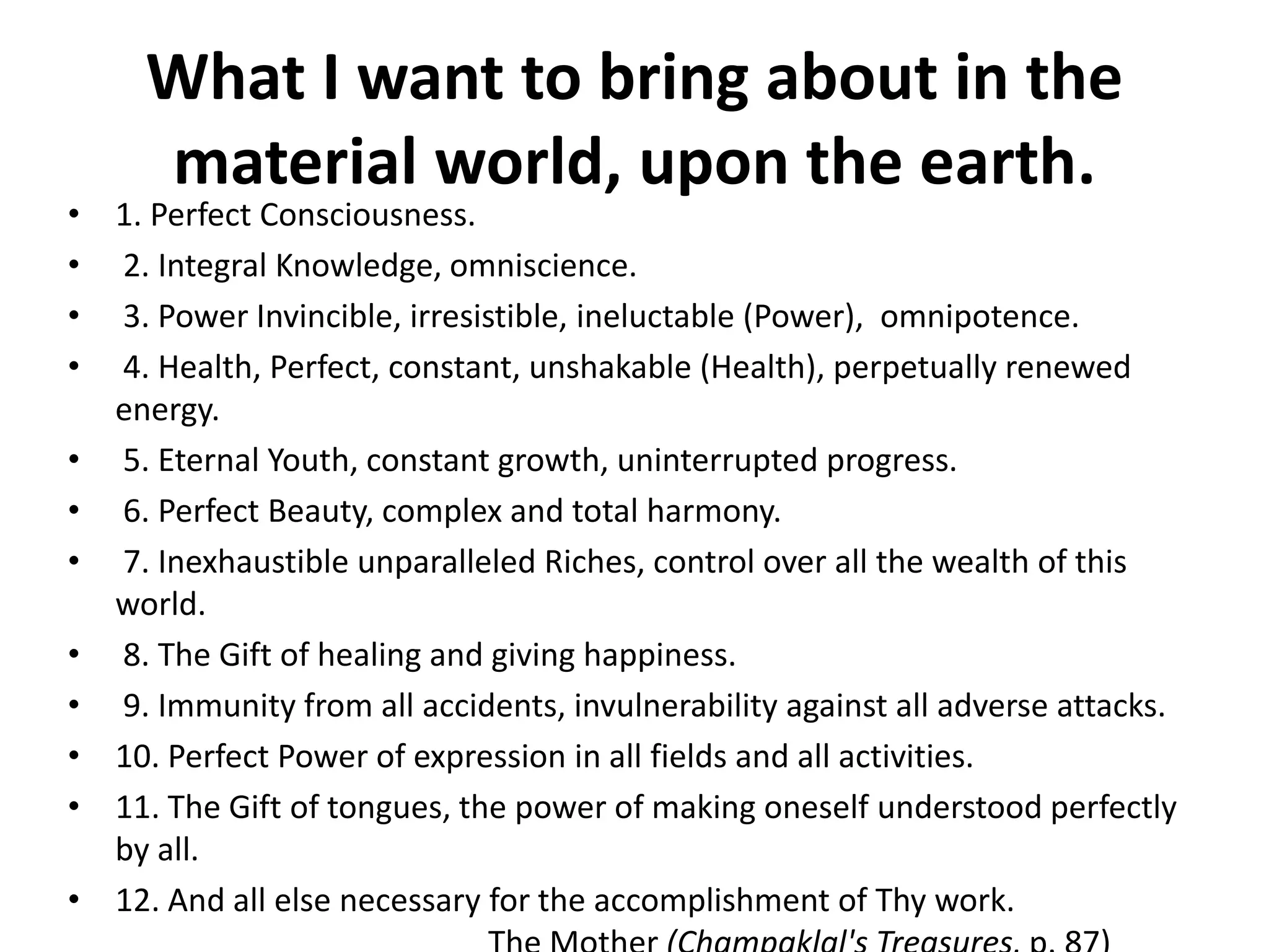 What I want to bring about in the
material world, upon the earth.
• 1. Perfect Consciousness.
• 2. Integral Knowledge, omniscience.
• 3. Power Invincible, irresistible, ineluctable (Power), omnipotence.
• 4. Health, Perfect, constant, unshakable (Health), perpetually renewed
energy.
• 5. Eternal Youth, constant growth, uninterrupted progress.
• 6. Perfect Beauty, complex and total harmony.
• 7. Inexhaustible unparalleled Riches, control over all the wealth of this
world.
• 8. The Gift of healing and giving happiness.
• 9. Immunity from all accidents, invulnerability against all adverse attacks.
• 10. Perfect Power of expression in all fields and all activities.
• 11. The Gift of tongues, the power of making oneself understood perfectly
by all.
• 12. And all else necessary for the accomplishment of Thy work.
 