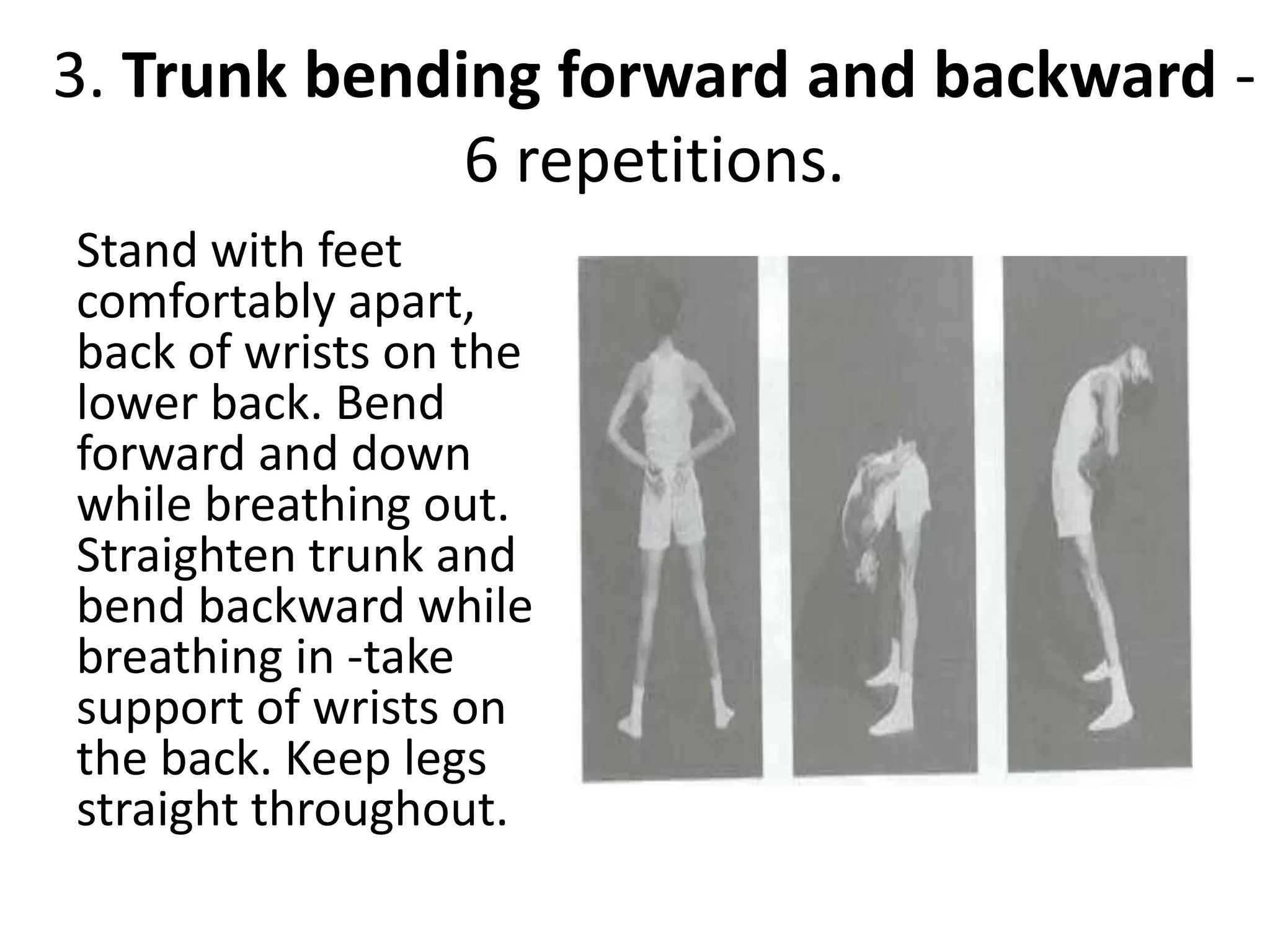 3. Trunk bending forward and backward -
6 repetitions.
Stand with feet
comfortably apart,
back of wrists on the
lower back. Bend
forward and down
while breathing out.
Straighten trunk and
bend backward while
breathing in -take
support of wrists on
the back. Keep legs
straight throughout.
 