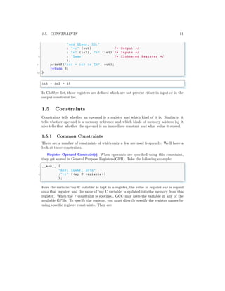1.5. CONSTRAINTS 11
"add %%eax , %2;"
7 : "=r" (out) /* Output */
: "r" (in2), "r" (in1) /* Inputs */
9 : "%eax" /* Clobbered Register */
);
11 printf("in1 + in2 is %d", out);
return 0;
13 }
✌
✆
✞
in1 + in2 = 15
✌
✆
In Clobber list, those registers are defined which are not present either in input or in the
output constraint list.
1.5 Constraints
Constraints tells whether an operand is a register and which kind of it is. Similarly, it
tells whether operand is a memory reference and which kinds of memory address is¿ It
also tells that whether the operand is an immediate constant and what value it stored.
1.5.1 Common Constraints
There are a number of constraints of which only a few are used frequently. We’ll have a
look at those constraints.
Register Operand Constraint(r) When operands are specified using this constraint,
they get stored in General Purpose Registers(GPR). Take the following example:
✞
1 __asm__ (
"movl %%eax , %0n"
3 :"=r" (<my C variable >)
);
✌
✆
Here the variable ‘my C variable’ is kept in a register, the value in register eax is copied
onto that register, and the value of ‘my C variable’ is updated into the memory from this
register. When the r constraint is specified, GCC may keep the variable in any of the
available GPRs. To specify the register, you must directly specify the register names by
using specific register constraints. They are:
 