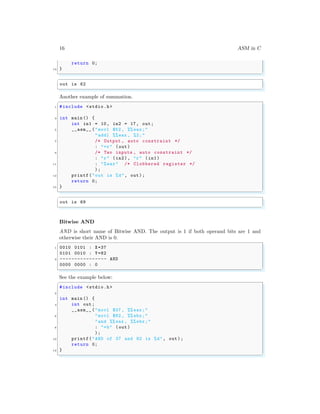 16 ASM in C
return 0;
13 }
✌
✆
✞
out is 62
✌
✆
Another example of summation.
✞
1 #include <stdio.h>
3 int main () {
int in1 = 10, in2 = 17, out;
5 __asm__ ("movl $52 , %% eax;"
"addl %%eax , %2;"
7 /* Output , auto constraint */
: "=r" (out)
9 /* Two inputs , auto constraint */
: "r" (in2), "r" (in1)
11 : "%eax" /* Clobbered register */
);
13 printf("out is %d", out);
return 0;
15 }
✌
✆
✞
out is 69
✌
✆
Bitwise AND
AND is short name of Bitwise AND. The output is 1 if both operand bits are 1 and
otherwise their AND is 0.
✞
1 0010 0101 : X=37
0101 0010 : Y=82
3 ---------------- AND
0000 0000 : 0
✌
✆
See the example below:
✞
#include <stdio.h>
2
int main () {
4 int out;
__asm__ ("movl $37 , %% eax;"
6 "movl $82 , %% ebx;"
"and %%eax , %% ebx;"
8 : "=b" (out)
);
10 printf("AND of 37 and 82 is %d", out);
return 0;
12 }
✌
✆
 