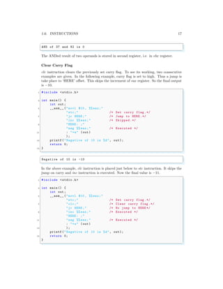 1.6. INSTRUCTIONS 17
✞
AND of 37 and 82 is 0
✌
✆
The ANDed result of two operands is stored in second register, i.e. in ebx register.
Clear Carry Flag
clc instruction clears the previously set carry flag. To see its working, two consecutive
examples are given. In the following example, carry flag is set to high. Thus a jump is
take place to ‘HERE’ offset. This skips the increment of eax register. So the final output
is −10.
✞
1 #include <stdio.h>
3 int main () {
int out;
5 __asm__ ("movl $10 , %% eax;"
"stc;" /* Set carry flag .*/
7 "jc HERE ;" /* Jump to HERE .*/
"inc %% eax;" /* Skipped.*/
9 "HERE : ;"
"neg %% eax;" /* Executed */
11 : "=a" (out)
);
13 printf("Negative of 10 is %d", out);
return 0;
15 }
✌
✆
✞
Negative of 10 is -10
✌
✆
In the above example, clc instruction is placed just below to stc instruction. It skips the
jump on carry and inc instruction is executed. Now the final value is −11.
✞
1 #include <stdio.h>
3 int main () {
int out;
5 __asm__ ("movl $10 , %% eax;"
"stc;" /* Set carry flag .*/
7 "clc;" /* Clear carry flag .*/
"jc HERE ;" /* No jump to HERE */
9 "inc %% eax;" /* Executed */
"HERE : ;"
11 "neg %% eax;" /* Executed */
: "=a" (out)
13 );
printf("Negative of 10 is %d", out);
15 return 0;
}
✌
✆
 