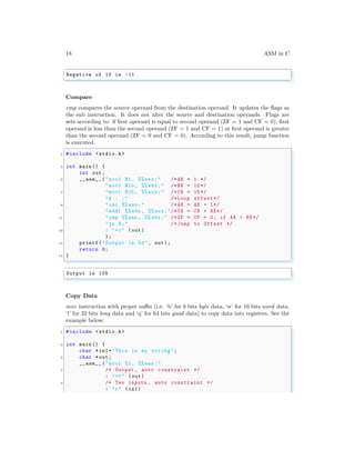 18 ASM in C
✞
Negative of 10 is -11
✌
✆
Compare
cmp compares the source operand from the destination operand. It updates the flags as
the sub instruction. It does not alter the source and destination operands. Flags are
sets according to: if first operand is equal to second operand (ZF = 1 and CF = 0), first
operand is less than the second operand (ZF = 1 and CF = 1) or first operand is greater
than the second operand (ZF = 0 and CF = 0). According to this result, jump function
is executed.
✞
1 #include <stdio.h>
3 int main () {
int out;
5 __asm__ ("movl $1 , %% eax;" /*AX = 1 */
"movl $10 , %% ebx;" /*BX = 10*/
7 "movl $15 , %% ecx;" /*CX = 15*/
"A : ;" /* Loop offset*/
9 "inc %% eax;" /*AX = AX + 1*/
"addl %%ebx , %% ecx;"/*CX = CX + BX*/
11 "cmp %%eax , %% ebx;" /*ZF = CF = 0, if AX > BX*/
"ja A;" /* Jump to Offset */
13 : "=c" (out)
);
15 printf("Output is %d", out);
return 0;
17 }
✌
✆
✞
Output is 105
✌
✆
Copy Data
mov instruction with proper suffix (i.e. ‘b’ for 8 bits byte data, ‘w’ for 16 bits word data,
‘l’ for 32 bits long data and ‘q’ for 64 bits quad data) to copy data into registers. See the
example below:
✞
1 #include <stdio.h>
3 int main () {
char *in1="This is my string";
5 char *out;
__asm__ ("movl %1, %% eax;"
7 /* Output , auto constraint */
: "=r" (out)
9 /* Two inputs , auto constraint */
: "r" (in1)
 