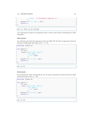 1.6. INSTRUCTIONS 19
11 : "%eax" /* Clobbered register */
);
13 printf("out is ’%s’", out);
return 0;
15 }
✌
✆
✞
out is ’This is my string ’
✌
✆
mov instruction accepts two arguments, first is source and second is destination in GAS
assembler.
Decrements
dec subtracts one from the operand, it does not affect CF. If value of operand is decimal
52 then it shall made this value to 52 − 1 = 51.
✞
1 #include <stdio.h>
3 int main () {
int out;
5 __asm__ ("movl $52 , %% eax;"
"dec %% eax;"
7 : "=a" (out)
);
9 printf("out is %d", out);
return 0;
11 }
✌
✆
✞
out is 51
✌
✆
Increments
It increments the value of operands by one. If value of operand is decimal 52 then it shall
made this value to 52 + 1 = 53.
✞
1 #include <stdio.h>
3 int main () {
int out;
5 __asm__ ("movl $52 , %% eax;"
"inc %% eax;"
7 : "=a" (out)
);
9 printf("out is %d", out);
return 0;
11 }
✌
✆
✞
out is 53
✌
✆
 
