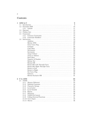 2
Contents
1 ASM in C 9
1.1 Introduction . . . . . . . . . . . . . . . . . . . . . . . . . . . . . . . . . . . 9
1.2 Extended ASM . . . . . . . . . . . . . . . . . . . . . . . . . . . . . . . . . 10
1.2.1 Volatile . . . . . . . . . . . . . . . . . . . . . . . . . . . . . . . . . 11
1.3 Operand . . . . . . . . . . . . . . . . . . . . . . . . . . . . . . . . . . . . . 12
1.4 Clobber List . . . . . . . . . . . . . . . . . . . . . . . . . . . . . . . . . . . 14
1.5 Constraints . . . . . . . . . . . . . . . . . . . . . . . . . . . . . . . . . . . 15
1.5.1 Common Constraints . . . . . . . . . . . . . . . . . . . . . . . . . . 15
1.5.2 Constraint Modifiers . . . . . . . . . . . . . . . . . . . . . . . . . . 18
1.6 Instructions . . . . . . . . . . . . . . . . . . . . . . . . . . . . . . . . . . . 19
Addition . . . . . . . . . . . . . . . . . . . . . . . . . . . . . . . . . 19
Bitwise AND . . . . . . . . . . . . . . . . . . . . . . . . . . . . . . 20
Clear Carry Flag . . . . . . . . . . . . . . . . . . . . . . . . . . . . 21
Compare . . . . . . . . . . . . . . . . . . . . . . . . . . . . . . . . 22
Copy Data . . . . . . . . . . . . . . . . . . . . . . . . . . . . . . . 22
Decrements . . . . . . . . . . . . . . . . . . . . . . . . . . . . . . . 23
Increments . . . . . . . . . . . . . . . . . . . . . . . . . . . . . . . 23
Jump if Above . . . . . . . . . . . . . . . . . . . . . . . . . . . . . 24
Jump to Address . . . . . . . . . . . . . . . . . . . . . . . . . . . . 24
Store Data . . . . . . . . . . . . . . . . . . . . . . . . . . . . . . . 25
Negative of Number . . . . . . . . . . . . . . . . . . . . . . . . . . 25
Bitwise Not . . . . . . . . . . . . . . . . . . . . . . . . . . . . . . . 26
Bitwise OR . . . . . . . . . . . . . . . . . . . . . . . . . . . . . . . 26
Rotate Bits Left Through Carry . . . . . . . . . . . . . . . . . . . 27
Rotate Bits Right Through Carry . . . . . . . . . . . . . . . . . . 27
Rotate to Left . . . . . . . . . . . . . . . . . . . . . . . . . . . . . 28
Rotate to Right . . . . . . . . . . . . . . . . . . . . . . . . . . . . . 29
Set Carry Flag . . . . . . . . . . . . . . . . . . . . . . . . . . . . . 29
Subtract . . . . . . . . . . . . . . . . . . . . . . . . . . . . . . . . . 30
Bitwise Exclusive OR . . . . . . . . . . . . . . . . . . . . . . . . . 31
2 C in ASM 33
2.1 NASM . . . . . . . . . . . . . . . . . . . . . . . . . . . . . . . . . . . . . . 33
2.1.1 Memory Reference . . . . . . . . . . . . . . . . . . . . . . . . . . . 34
2.1.2 Defining Constants . . . . . . . . . . . . . . . . . . . . . . . . . . . 34
2.1.3 Character Strings . . . . . . . . . . . . . . . . . . . . . . . . . . . . 34
2.1.4 Local Label . . . . . . . . . . . . . . . . . . . . . . . . . . . . . . . 35
2.1.5 Local Variable . . . . . . . . . . . . . . . . . . . . . . . . . . . . . 35
2.1.6 Repeat . . . . . . . . . . . . . . . . . . . . . . . . . . . . . . . . . . 39
2.1.7 Directives . . . . . . . . . . . . . . . . . . . . . . . . . . . . . . . . 39
2.1.8 NASM File Layout . . . . . . . . . . . . . . . . . . . . . . . . . . . 40
2.1.9 Calling External Functions . . . . . . . . . . . . . . . . . . . . . . 41
2.1.10 Uers’s Input . . . . . . . . . . . . . . . . . . . . . . . . . . . . . . . 45
2.1.11 Macros . . . . . . . . . . . . . . . . . . . . . . . . . . . . . . . . . 46
 