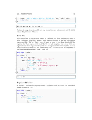 1.6. INSTRUCTIONS 21
15 printf("AX , BX and CX are %d, %d and %d", outa , outb , outc );
return 0;
17 }
✌
✆
✞
AX , BX and CX are 1, 10 and 15
✌
✆
As there is jump, hence inc, addl and cmp instructions are not executed and the initial
values of registers are obtained.
Store Data
movb instruction is used to store a byte in a register and movl instruction is used to
store a long data value into a register. movb is always followed by one byte long register
represented like ‘%al’ or ‘%ah’. movw is used to store 16 bits long data in 16 bits
register, like ‘%ax’ register. Note that ‘%ax’ is two byte long data whose lower 8 bits are
represented by ‘%al’ register and upper 8 bits are represented by ‘%ah’ register. movl is
used to store extra long data, i.e. 32 bits long data. This instruction is followed by 32
bits register represented like ‘%eax’, ‘%ebx’ etc.
✞
1 #include <stdio.h>
3 int main () {
int in = 10, out;
5 /* Operator input , destination */
__asm__ ("movl %1, %% eax;"
7 : "=r" (out)/* output */
: "r" (in) /* input */
9 : "%eax" /* clobbered register */
);
11 printf("out is %d", out);
return 0;
13 }
✌
✆
✞
out is 10
✌
✆
Negative of Number
It converts a number into negative number. If operand value is 10 then this instruction
makes the number −10.
✞
1 #include <stdio.h>
3 int main () {
int out;
5 __asm__ ("movl $10 , %% eax;"
"neg %% eax;"
7 : "=a" (out)
);
 