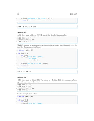 22 ASM in C
9 printf("Negative of 10 is %d", out);
return 0;
11 }
✌
✆
✞
Negative of 10 is -10
✌
✆
Bitwise Not
not is short name of Bitwise NOT. It inverts the bits of a binary number.
✞
1 0010 0101 : X=37
---------------- OR
3 1101 1010 : 218
✌
✆
NOT of a number, n, is computed either by inverting the binary bits or by using (−(n+1))
rule. See the example given below:
✞
1 #include <stdio.h>
3 int main () {
int out;
5 __asm__ ("movl $37 , %% eax;"
"not %% eax;"
7 : "=a" (out)
);
9 printf("NOT of 37 is %d", out);
return 0;
11 }
✌
✆
✞
NOT of 37 is -38
✌
✆
Bitwise OR
OR is short name of Bitwise OR. The output is 1 if either of the two operands or both
operands are 1 and 0 otherwise.
✞
1 0010 0101 : X=37
0101 0010 : Y=82
3 ---------------- OR
0111 0111 : 119
✌
✆
See the example given below:
✞
#include <stdio.h>
2
int main () {
4 int out;
__asm__ ("movl $37 , %% eax;"
 