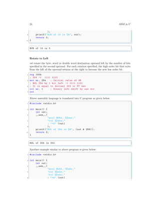 24 ASM in C
);
9 printf("RCR of 10 is %d", out);
return 0;
11 }
✌
✆
✞
RCR of 10 is 5
✌
✆
Rotate to Left
rol rotate the byte, word or double word destination operand left by the number of bits
specified in the second operand. For each rotation specified, the high order bit that exits
from the left of the operand returns at the right to become the new low order bit.
✞
1 org 100h
; 254 -> 1111 1110
3 mov ax , 254 ; Initial value of AX
; ROL 254 by 1 bit left -> 1111 1101
5 ; It is equal to decimal 252 or FC hex
rol ax , 1 ; Binary left shift by one bit
7 ret
✌
✆
Above assembly language is translated into C program as given below:
✞
1 #include <stdio.h>
3 int main () {
int out;
5 __asm__ (
"movl $254 , %% ebx;"
7 "rol %% ebx;"
: "=b" (out)
9 );
printf("ROL of 254 is %d", (out & 256) );
11 return 0;
}
✌
✆
✞
ROL of 254 is 252
✌
✆
Another example similar to above program is given below:
✞
1 #include <stdio.h>
3 int main () {
int out;
5 __asm__ (
"movl $254 , %% ebx;"
7 "rol %% ebx;"
"rol %% ebx;"
9 : "=b" (out)
 