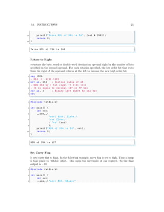 1.6. INSTRUCTIONS 25
);
11 printf("Twice ROL of 254 is %d", (out & 256) );
return 0;
13 }
✌
✆
✞
Twice ROL of 254 is 248
✌
✆
Rotate to Right
rorrotate the byte, word or double word destination operand right by the number of bits
specified in the second operand. For each rotation specified, the low order bit that exits
from the right of the operand returns at the left to become the new high order bit.
✞
1 org 100h
; 254 -> 1111 1110
3 mov ax , 254 ; Initial value of AX
; ROR 254 by 1 bit right -> 0111 1111
5 ; It is equal to decimal 127 or 7F hex
ror ax , 1 ; Binary left shift by one bit
7 ret
✌
✆
✞
1 #include <stdio.h>
3 int main () {
int out;
5 __asm__ (
"movl $254 , %% ebx;"
7 "ror %% ebx;"
: "=b" (out)
9 );
printf("ROR of 254 is %d", out);
11 return 0;
}
✌
✆
✞
ROR of 254 is 127
✌
✆
Set Carry Flag
It sets carry flat to high. In the following example, carry flag is set to high. Thus a jump
is take place to ‘HERE’ offset. This skips the increment of eax register. So the final
output is −10.
✞
1 #include <stdio.h>
3 int main () {
int out;
5 __asm__ ("movl $10 , %% eax;"
 