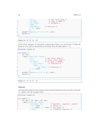26 ASM in C
"stc;" /* Set carry flag .*/
7 "jc HERE ;" /* Jump to HERE .*/
"inc %% eax;" /* Skipped.*/
9 "HERE : ;"
"neg %% eax;" /* Executed */
11 : "=a" (out)
);
13 printf("Negative of 10 is %d", out);
return 0;
15 }
✌
✆
✞
Negative of 10 is -10
✌
✆
In the above example, clc instruction is placed just below to stc instruction. It skips the
jump on carry and inc instruction is executed. Now the final value is −11.
✞
1 #include <stdio.h>
3 int main () {
int out;
5 __asm__ ("movl $10 , %% eax;"
"stc;" /* Set carry flag .*/
7 "clc;" /* Clear carry flag .*/
"jc HERE ;" /* No jump to HERE */
9 "inc %% eax;" /* Executed */
"HERE : ;"
11 "neg %% eax;" /* Executed */
: "=a" (out)
13 );
printf("Negative of 10 is %d", out);
15 return 0;
}
✌
✆
✞
Negative of 10 is -11
✌
✆
Subtract
sub instruction subtracts the contents of two operands and stores the sum in first operands,
i.e. register. See the example below:
✞
1 #include <stdio.h>
3 int main () {
int in1 = 10, in2 = 15, out;
5 __asm__ ("movl %1, %% eax;"
"sub %%eax , %2;" /* Operator , register , input*/
7 : "=r" (out) /* Output */
: "r" (in2), "r" (in1) /* Two input */
9 : "%eax" /* Clobbered register */
 