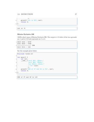 1.6. INSTRUCTIONS 27
);
11 printf("out is %d", out);
return 0;
13 }
✌
✆
✞
out is -5
✌
✆
Bitwise Exclusive OR
XOR is short name of Bitwise Exclusive OR. The output is 1 if either of the two operands
are 1 and is 0 if both operands are 1 or 0.
✞
1 0010 0101 : X=37
0101 0010 : Y=82
3 ---------------- XOR
0111 0111 : 119
✌
✆
See the example given below:
✞
#include <stdio.h>
2
int main () {
4 int out;
__asm__ ("movl $37 , %% eax;"
6 "movl $82 , %% ebx;"
"xor %%eax , %% ebx;"
8 : "=b" (out)
);
10 printf("XOR of 37 and 82 is %d", out);
return 0;
12 }
✌
✆
✞
XOR of 37 and 82 is 119
✌
✆
 