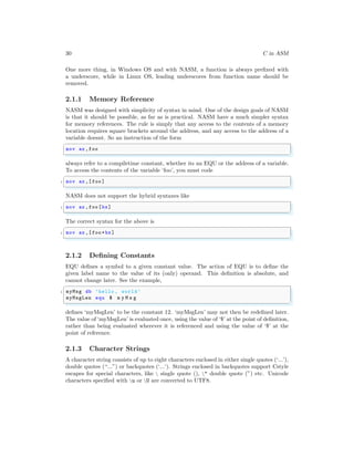 30 C in ASM
One more thing, in Windows OS and with NASM, a function is always prefixed with
a underscore, while in Linux OS, leading underscores from function name should be
removed.
2.1.1 Memory Reference
NASM was designed with simplicity of syntax in mind. One of the design goals of NASM
is that it should be possible, as far as is practical. NASM have a much simpler syntax
for memory references. The rule is simply that any access to the contents of a memory
location requires square brackets around the address, and any access to the address of a
variable doesnt. So an instruction of the form
✞
mov ax ,foo
✌
✆
always refer to a compiletime constant, whether its an EQU or the address of a variable.
To access the contents of the variable ‘foo’, you must code
✞
1 mov ax ,[ foo]
✌
✆
NASM does not support the hybrid syntaxes like
✞
1 mov ax ,foo[bx]
✌
✆
The correct syntax for the above is
✞
1 mov ax ,[ foo+bx]
✌
✆
2.1.2 Defining Constants
EQU defines a symbol to a given constant value. The action of EQU is to define the
given label name to the value of its (only) operand. This definition is absolute, and
cannot change later. See the example,
✞
1 myMsg db ’hello , world’
myMsgLen equ $ m y M s g
✌
✆
defines ‘myMsgLen’ to be the constant 12. ‘myMsgLen’ may not then be redefined later.
The value of ‘myMsgLen’ is evaluated once, using the value of ‘$’ at the point of definition,
rather than being evaluated wherever it is referenced and using the value of ‘$’ at the
point of reference.
2.1.3 Character Strings
A character string consists of up to eight characters enclosed in either single quotes (‘...’),
double quotes (“...”) or backquotes (‘...‘). Strings enclosed in backquotes support Cstyle
escapes for special characters, like  single quote (), " double quote (”) etc. Unicode
characters specified with u or U are converted to UTF8.
 