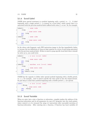 2.1. NASM 31
2.1.4 Local Label
NASM gives special treatment to symbols beginning with a period, i.e. (.). A label
beginning with a single period (.) is treated as a local label, which means that it is
associated with the previous nonlocal label suffixed with colon (:) or not. So, for example:
✞
label1: ; some code
2 .loop
; some more code
4 jne .loop
ret
6 label2: ; some code
.loop
8 ; some more code
jne .loop
10 ret
✌
✆
In the above code fragment, each JNE instruction jumps to the line immediately before
it, because the two definitions of .loop are kept separate by virtue of each being associated
with the previous nonlocal label. If there is need to jump specific local label then it should
be write as to, you could write
✞
label1: ; a n o n l o c a l label
2 .loop
; some more code
4 jne .loop
ret
6 label2: ; another n o n l o c a l label
.loop
8 ; some more code
jne .loop
10 jmp label1.loop
ret
✌
✆
NASM has the capacity to define other special symbols beginning with a double period,
i.e. (..). for example, ..start is used to specify the entry point in the obj output format.
So just keep in mind that symbols beginning with a double period (..) are special.
✞
1 label: ; a n o n l o c a l label
..@loop
3 ; some more code
jmp ..@loop
5 ret
✌
✆
2.1.5 Local Variable
When we enter into a into a function or subroutine, compiler pushes the address of the
function/subroutine and its all arguments (in case of C program) into the stack pointer
where control is to be returned (by using ret instruction) after successful execution of
function/subroutine. After entering into a function, if function has local variables (if
 