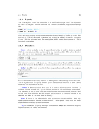 2.1. NASM 35
2.1.6 Repeat
The TIMES prefix causes the instruction to be assembled multiple times. The argument
to TIMES is not just a numeric constant, but a numeric expression, so you can do things
like
✞
buff : db ’hello , world’
2 times 64 $ +buff db ’ ’
✌
✆
which will store exactly enough spaces to make the total length of buffer up to 64. The
operand to TIMES is a critical expression and it can’t be applied to macros. Its reason
is that TIMES is processed after the macro phase, which allows the argument to TIMES
to contain expressions.
2.1.7 Directives
Extern extern is similar to the C keyword extern that is used to declare a symbol
which in some other modules and needed by the current module. The extern directive
may takes one or more arguments separated with comma.
✞
extern printf
2 extern printf , scanf
✌
✆
If a variable is declared both global and extern, or as extern then it will be treated as
global. If a variable is declared both as common and extern, it will be treated as common.
Global global keyword is used to declare program location from where the program
begins to execute.
✞
global main
2 main :
<codes >
✌
✆
Global like extern allows object formats to define private extensions by means of a colon.
The elf object format lets specify whether global data items are functions or data. Global
takes only one argument at a time.
Common It defines common data area. It is used to declare common variables. A
common variable is much like a global variable declared in the uninitialized data section.
The difference is that if more than one module defines the same common variable, then
at link time those variables will be merged, and references to common variable in all
modules will point at the same piece of memory.
Static It refers to the references for local symbols within the modules. This key-
word/directive marks a variable as local symbol. Unlike global, static does not allow
object formats to accept private extensions.
Org org directive is to specify the origin address which NASM will assume the program
begins at when it is loaded into memory.
 