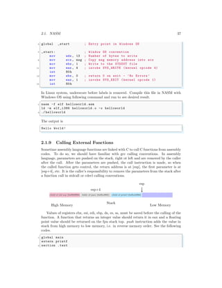 2.1. NASM 37
5 global _start ; Entry point in Windows OS
7 _start: ; Window OS convention
mov edx , 13 ; Number of bytes to write
9 mov ecx , msg ; Copy msg memory address into ecx
mov ebx , 1 ; Write to the STDOUT file
11 mov eax , 4 ; invoke SYS_WRITE (kernel opcode 4)
int 80h
13 mov ebx , 0 ; return 0 on exit - ’No Errors ’
mov eax , 1 ; invoke SYS_EXIT (kernel opcode 1)
15 int 80h
✌
✆
In Linux system, underscore before labels is removed. Compile this file in NASM with
Windows OS using following command and run to see desired result.
✞
1 nasm -f elf helloworld .asm
ld -m elf_i386 helloworld .o -o helloworld
3 ./ helloworld
✌
✆
The output is
✞
Hello World!
✌
✆
2.1.9 Calling External Functions
Sometime assembly language functions are linked with C to call C functions from assembly
codes. To do so, we should have familiar with gcc calling conventions. In assembly
language, parameters are pushed on the stack, right ot left and are removed by the caller
after the call. After the parameters are pushed, the call instruction is made, so when
the called function gets control, the return address is at [esp], the first parameter is at
[esp+4], etc. It is the caller’s responsibility to remove the parameters from the stack after
a function call in stdcall or cdecl calling conventions.
rAdd of old esp (0xff00ff00) Addr of para (0xffeeff00) rAdd of printf (0xfbabff00)
esp
esp+4
Stack
High Memory Low Memory
Values of registers ebx, esi, edi, ebp, ds, es, ss, must be saved before the calling of the
function. A function that returns an integer value should return it in eax and a floating
point value should be returned on the fpu stack top. push instruction adds the value in
stack from high memory to low memory, i.e. in reverse memory order. See the following
codes.
✞
1 global main
extern printf
3 section .text
 